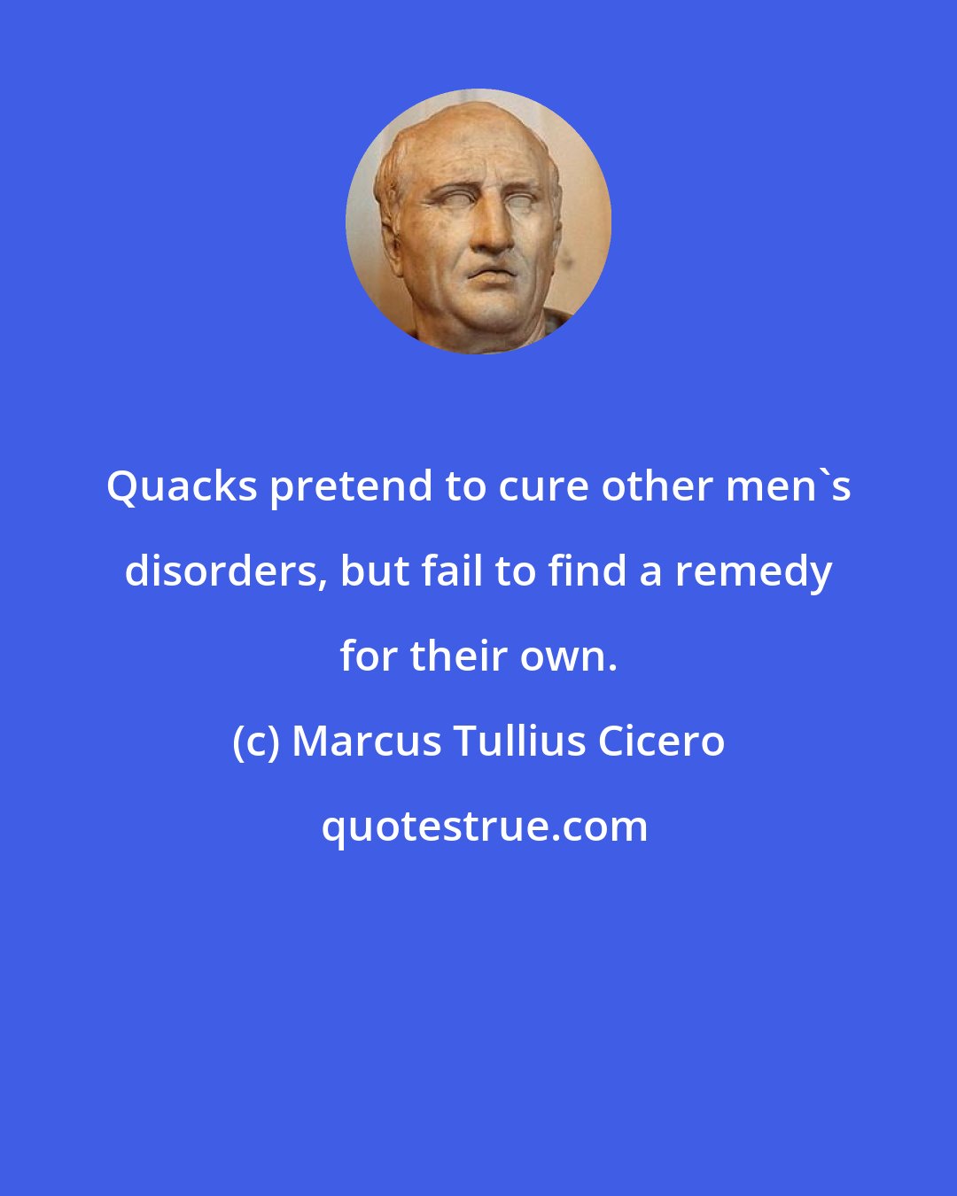 Marcus Tullius Cicero: Quacks pretend to cure other men's disorders, but fail to find a remedy for their own.