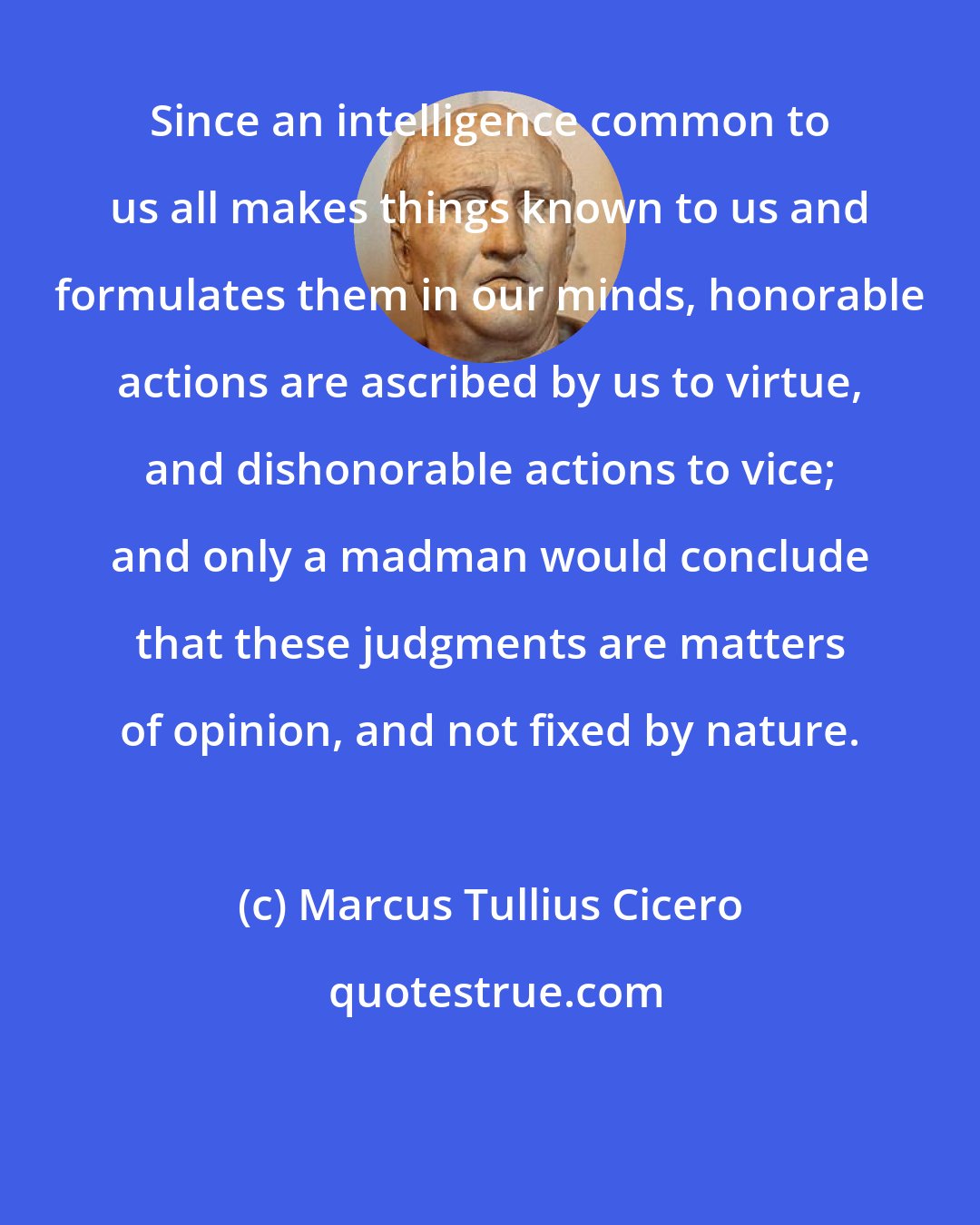 Marcus Tullius Cicero: Since an intelligence common to us all makes things known to us and formulates them in our minds, honorable actions are ascribed by us to virtue, and dishonorable actions to vice; and only a madman would conclude that these judgments are matters of opinion, and not fixed by nature.