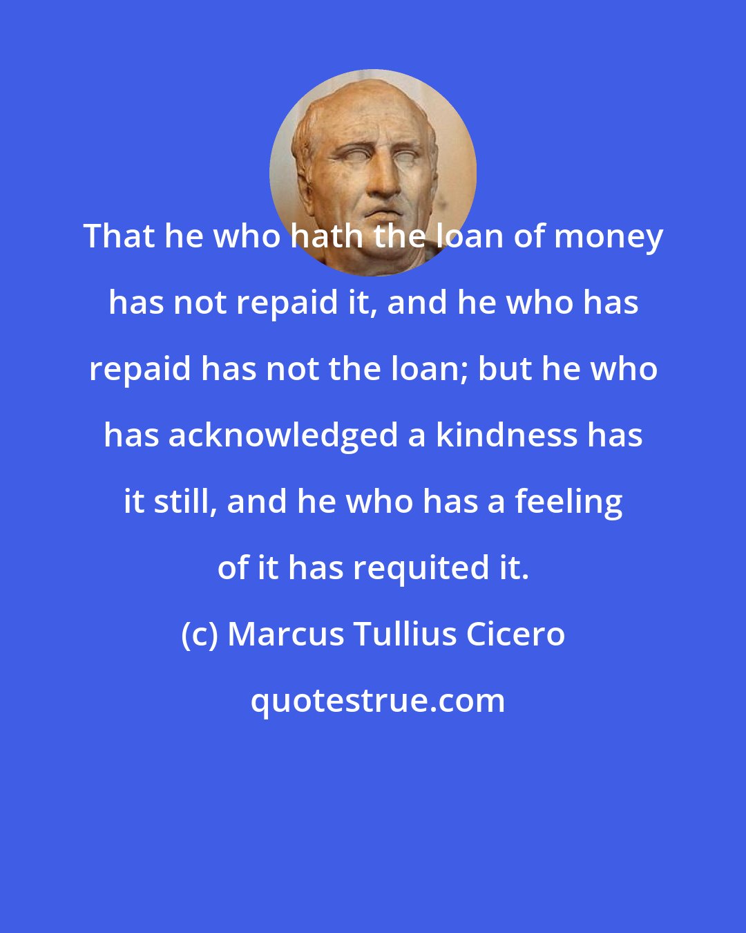 Marcus Tullius Cicero: That he who hath the loan of money has not repaid it, and he who has repaid has not the loan; but he who has acknowledged a kindness has it still, and he who has a feeling of it has requited it.