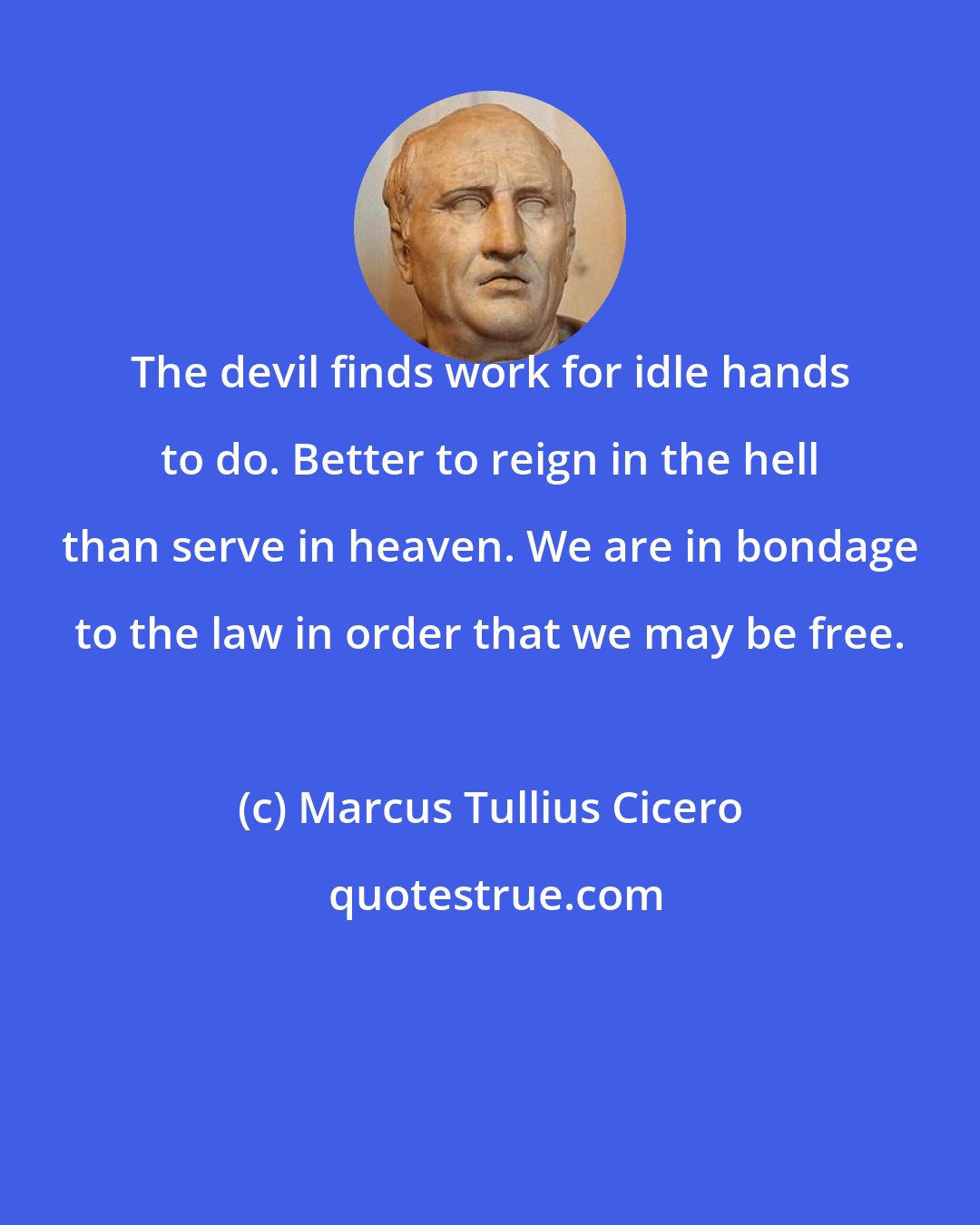 Marcus Tullius Cicero: The devil finds work for idle hands to do. Better to reign in the hell than serve in heaven. We are in bondage to the law in order that we may be free.