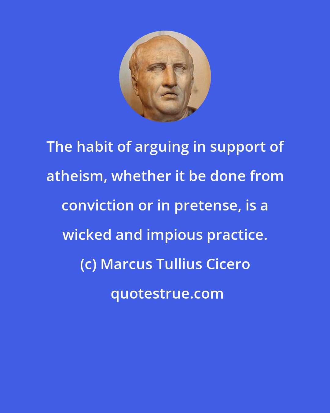 Marcus Tullius Cicero: The habit of arguing in support of atheism, whether it be done from conviction or in pretense, is a wicked and impious practice.