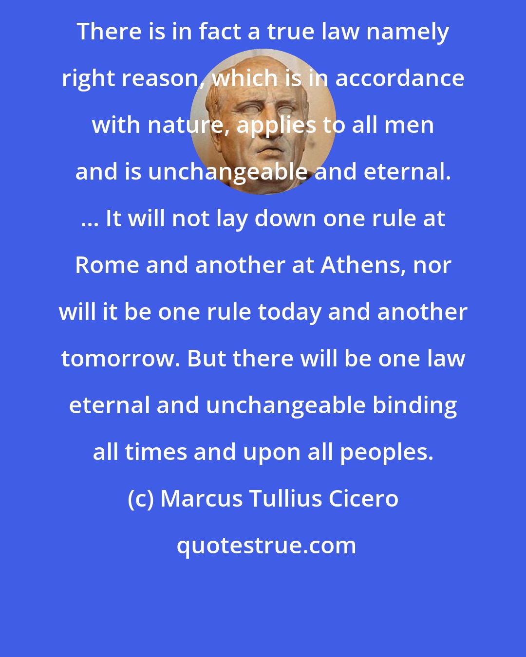 Marcus Tullius Cicero: There is in fact a true law namely right reason, which is in accordance with nature, applies to all men and is unchangeable and eternal. ... It will not lay down one rule at Rome and another at Athens, nor will it be one rule today and another tomorrow. But there will be one law eternal and unchangeable binding all times and upon all peoples.