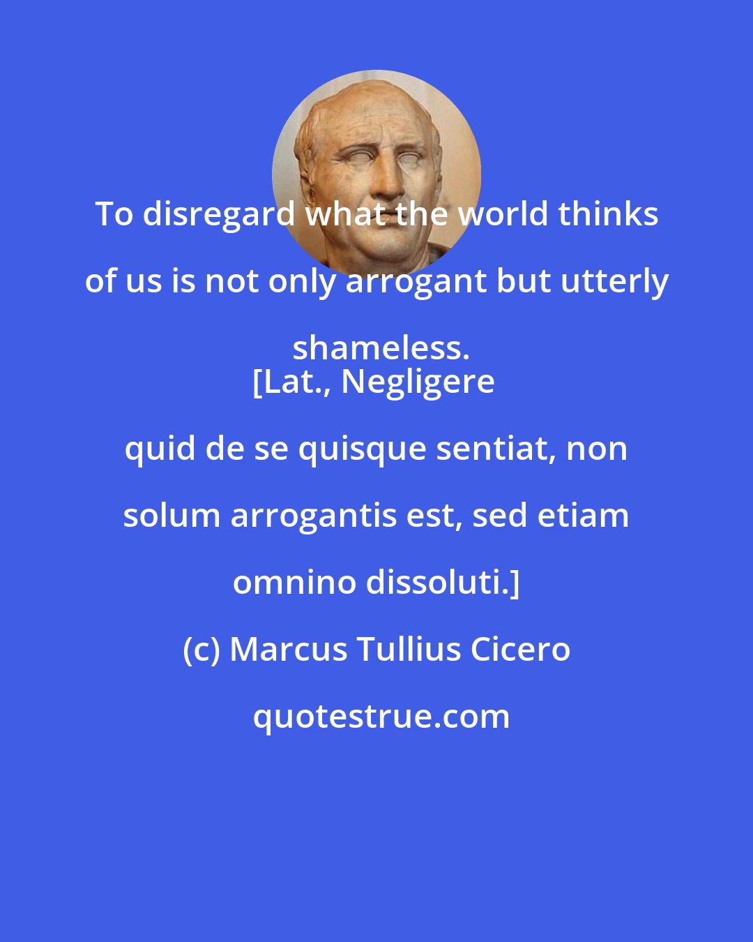 Marcus Tullius Cicero: To disregard what the world thinks of us is not only arrogant but utterly shameless.
[Lat., Negligere quid de se quisque sentiat, non solum arrogantis est, sed etiam omnino dissoluti.]