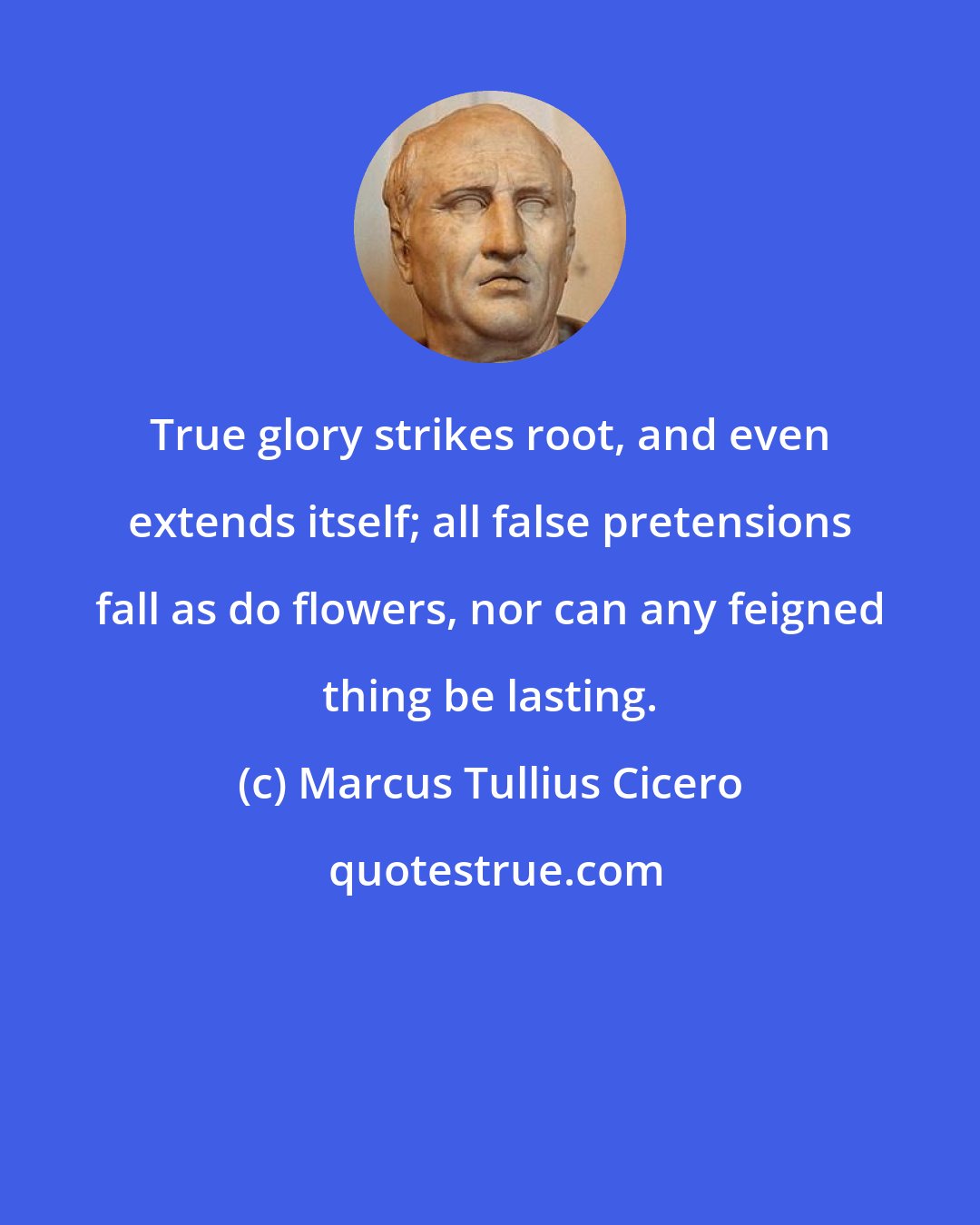 Marcus Tullius Cicero: True glory strikes root, and even extends itself; all false pretensions fall as do flowers, nor can any feigned thing be lasting.