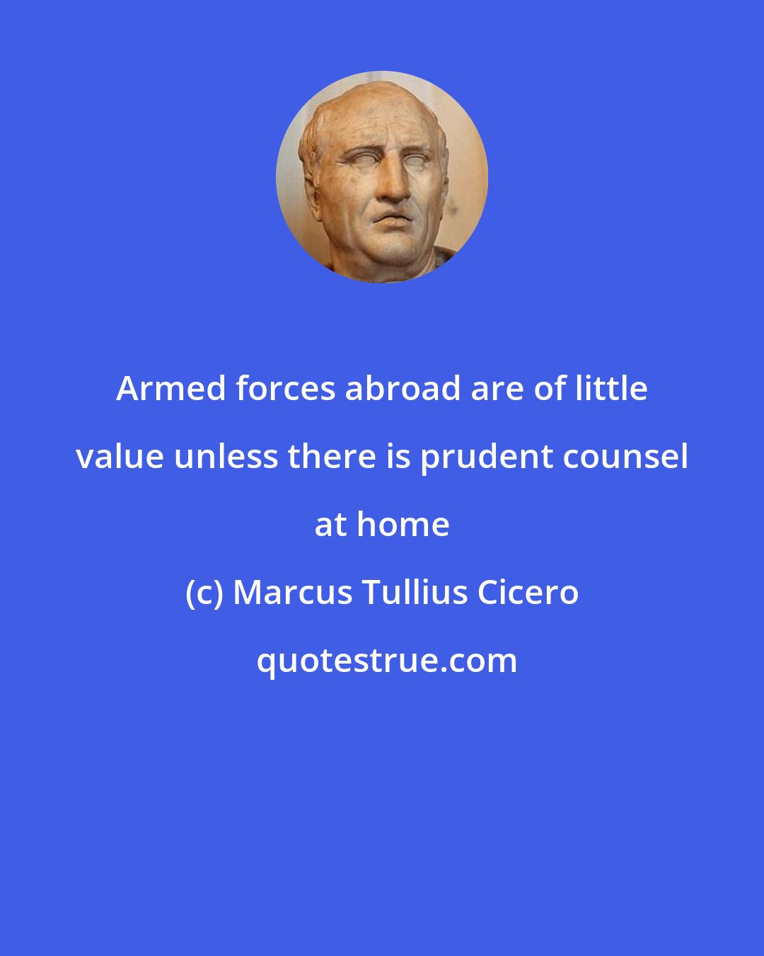 Marcus Tullius Cicero: Armed forces abroad are of little value unless there is prudent counsel at home