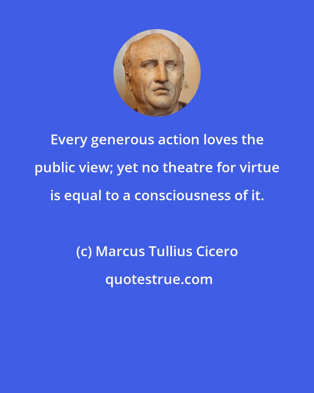 Marcus Tullius Cicero: Every generous action loves the public view; yet no theatre for virtue is equal to a consciousness of it.