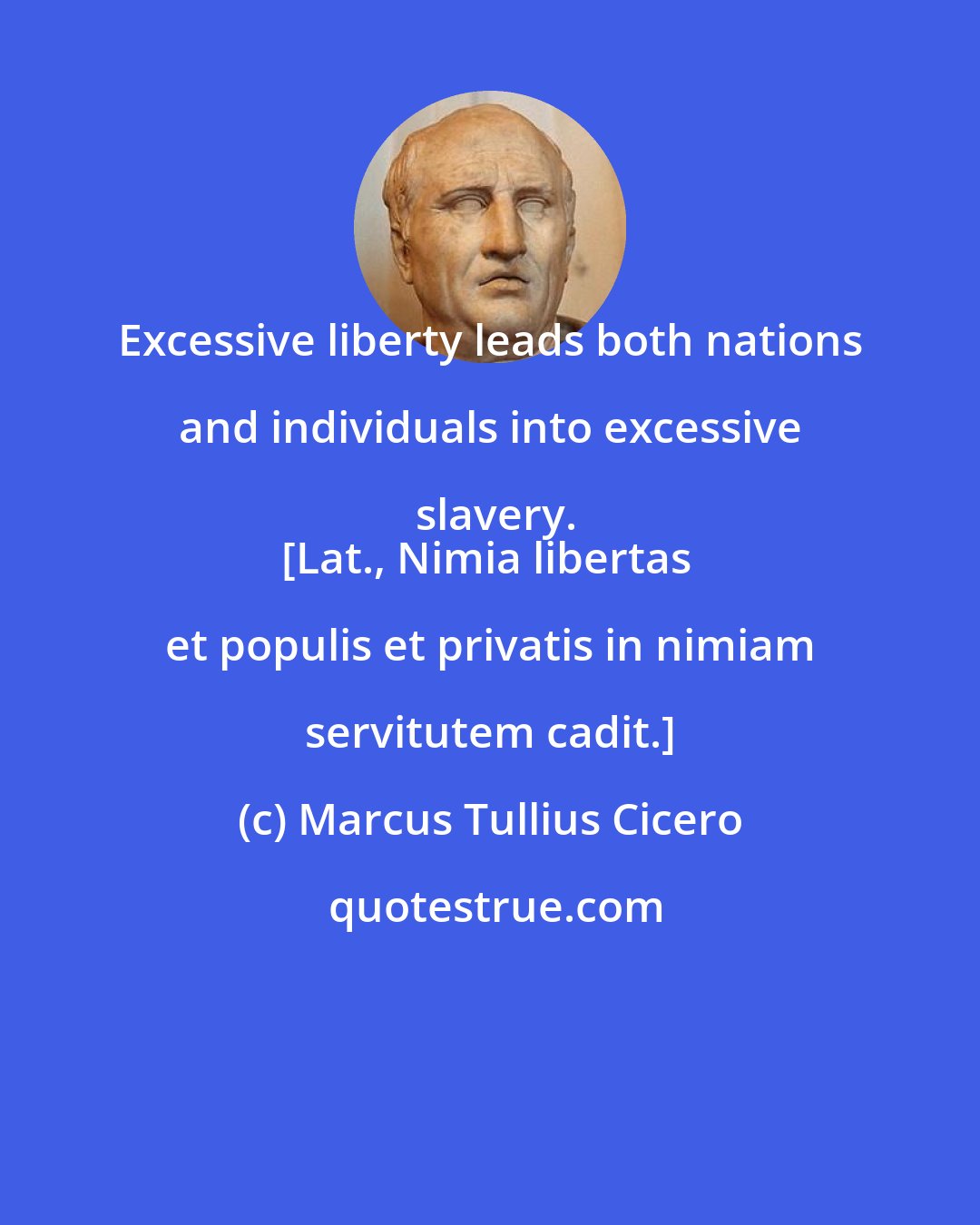 Marcus Tullius Cicero: Excessive liberty leads both nations and individuals into excessive slavery.
[Lat., Nimia libertas et populis et privatis in nimiam servitutem cadit.]