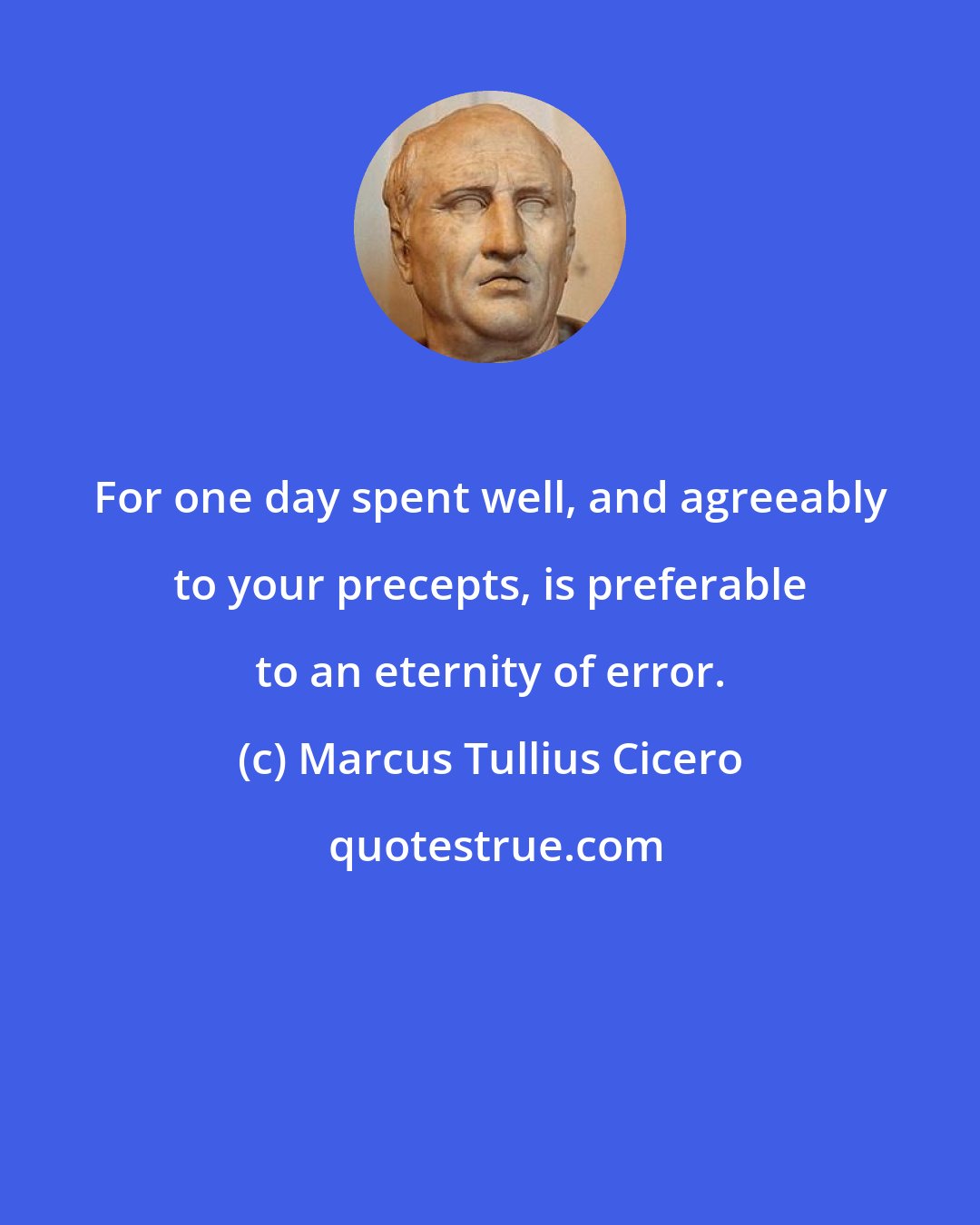 Marcus Tullius Cicero: For one day spent well, and agreeably to your precepts, is preferable to an eternity of error.