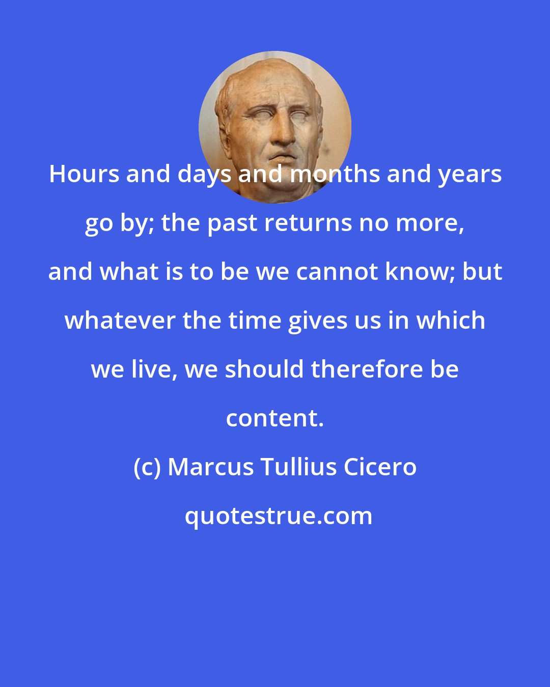 Marcus Tullius Cicero: Hours and days and months and years go by; the past returns no more, and what is to be we cannot know; but whatever the time gives us in which we live, we should therefore be content.