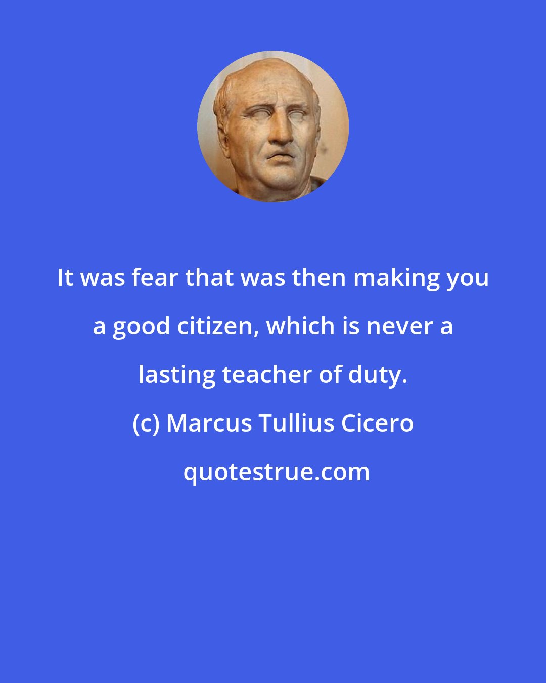 Marcus Tullius Cicero: It was fear that was then making you a good citizen, which is never a lasting teacher of duty.