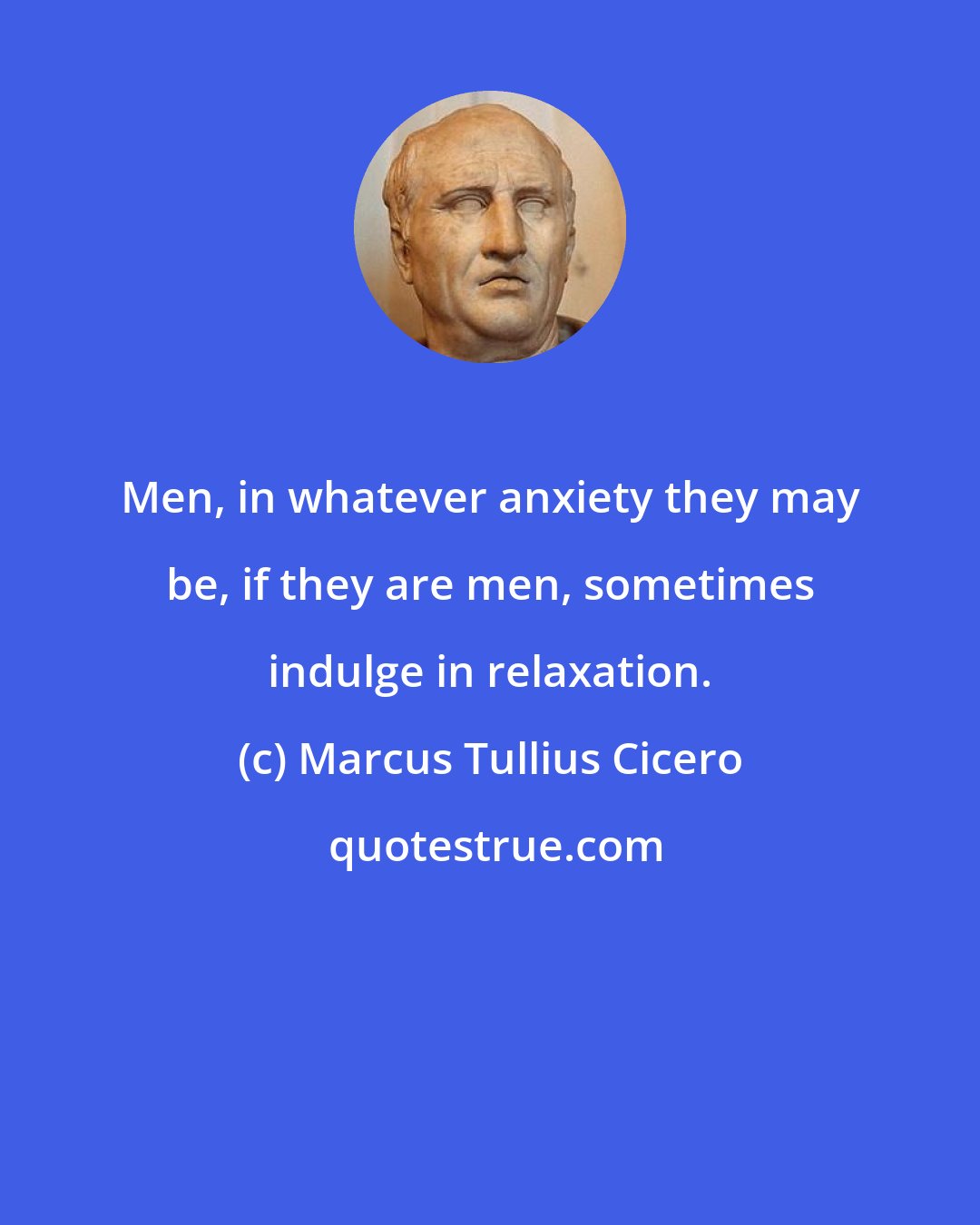 Marcus Tullius Cicero: Men, in whatever anxiety they may be, if they are men, sometimes indulge in relaxation.