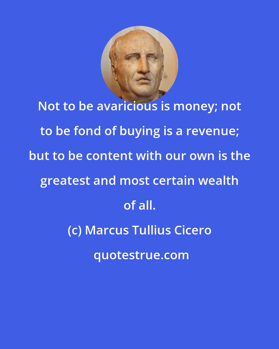 Marcus Tullius Cicero: Not to be avaricious is money; not to be fond of buying is a revenue; but to be content with our own is the greatest and most certain wealth of all.