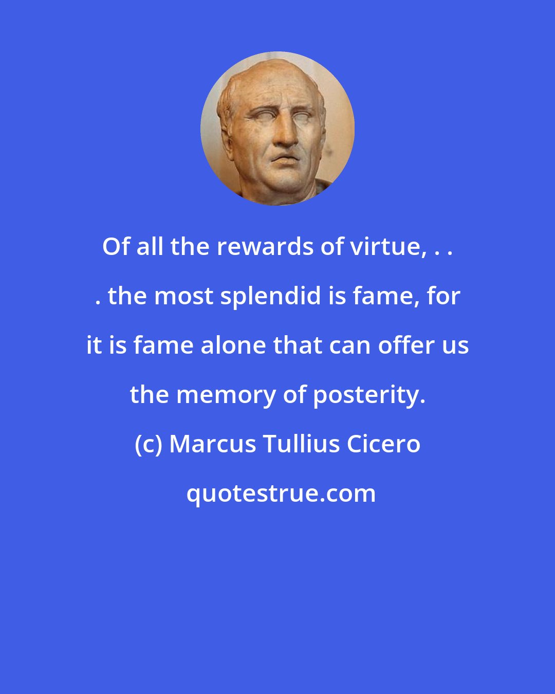 Marcus Tullius Cicero: Of all the rewards of virtue, . . . the most splendid is fame, for it is fame alone that can offer us the memory of posterity.