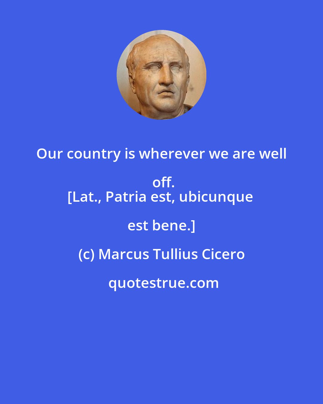 Marcus Tullius Cicero: Our country is wherever we are well off.
[Lat., Patria est, ubicunque est bene.]