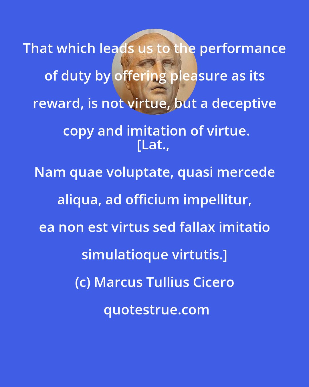 Marcus Tullius Cicero: That which leads us to the performance of duty by offering pleasure as its reward, is not virtue, but a deceptive copy and imitation of virtue.
[Lat., Nam quae voluptate, quasi mercede aliqua, ad officium impellitur, ea non est virtus sed fallax imitatio simulatioque virtutis.]