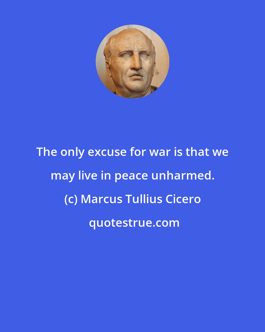 Marcus Tullius Cicero: The only excuse for war is that we may live in peace unharmed.