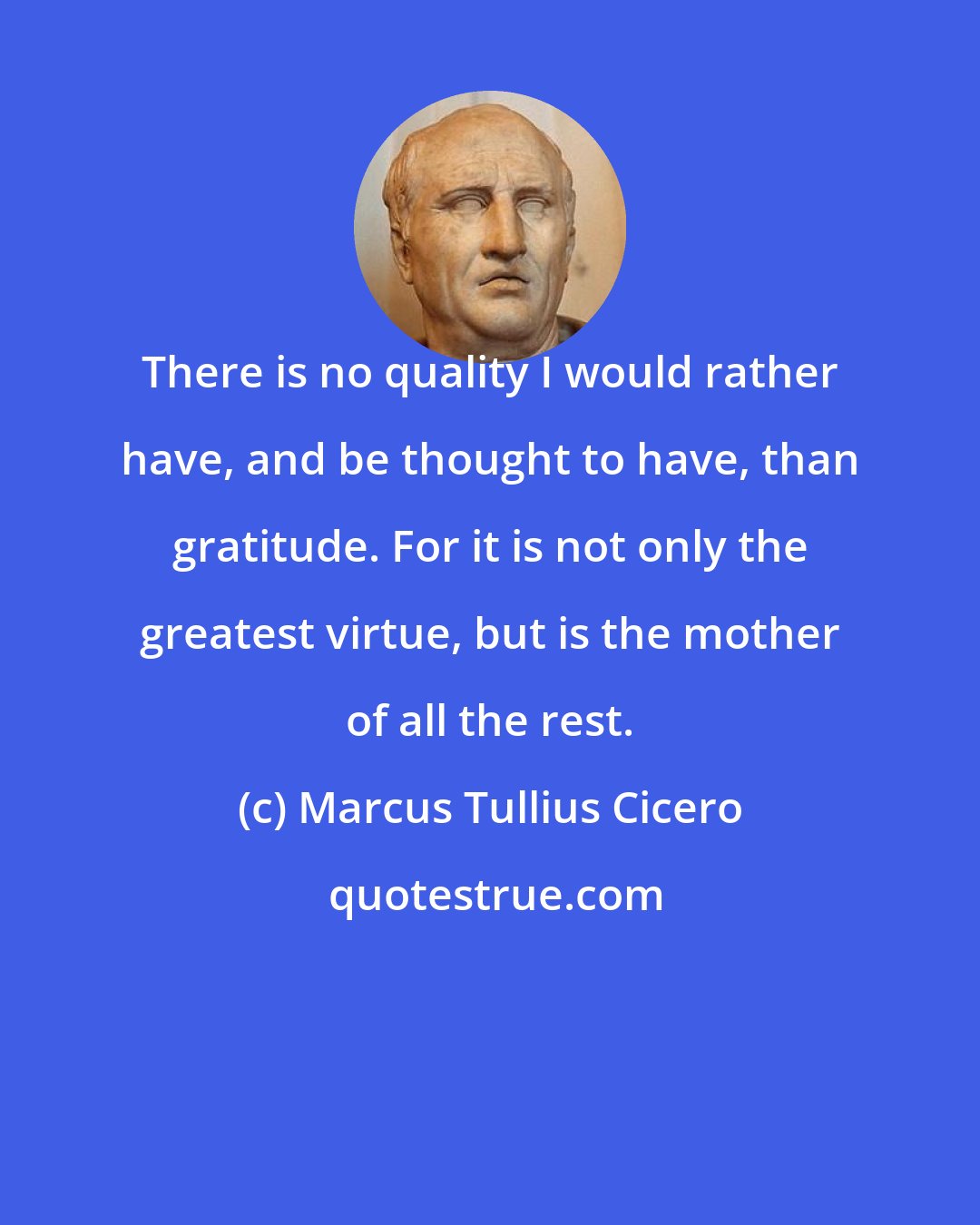 Marcus Tullius Cicero: There is no quality I would rather have, and be thought to have, than gratitude. For it is not only the greatest virtue, but is the mother of all the rest.