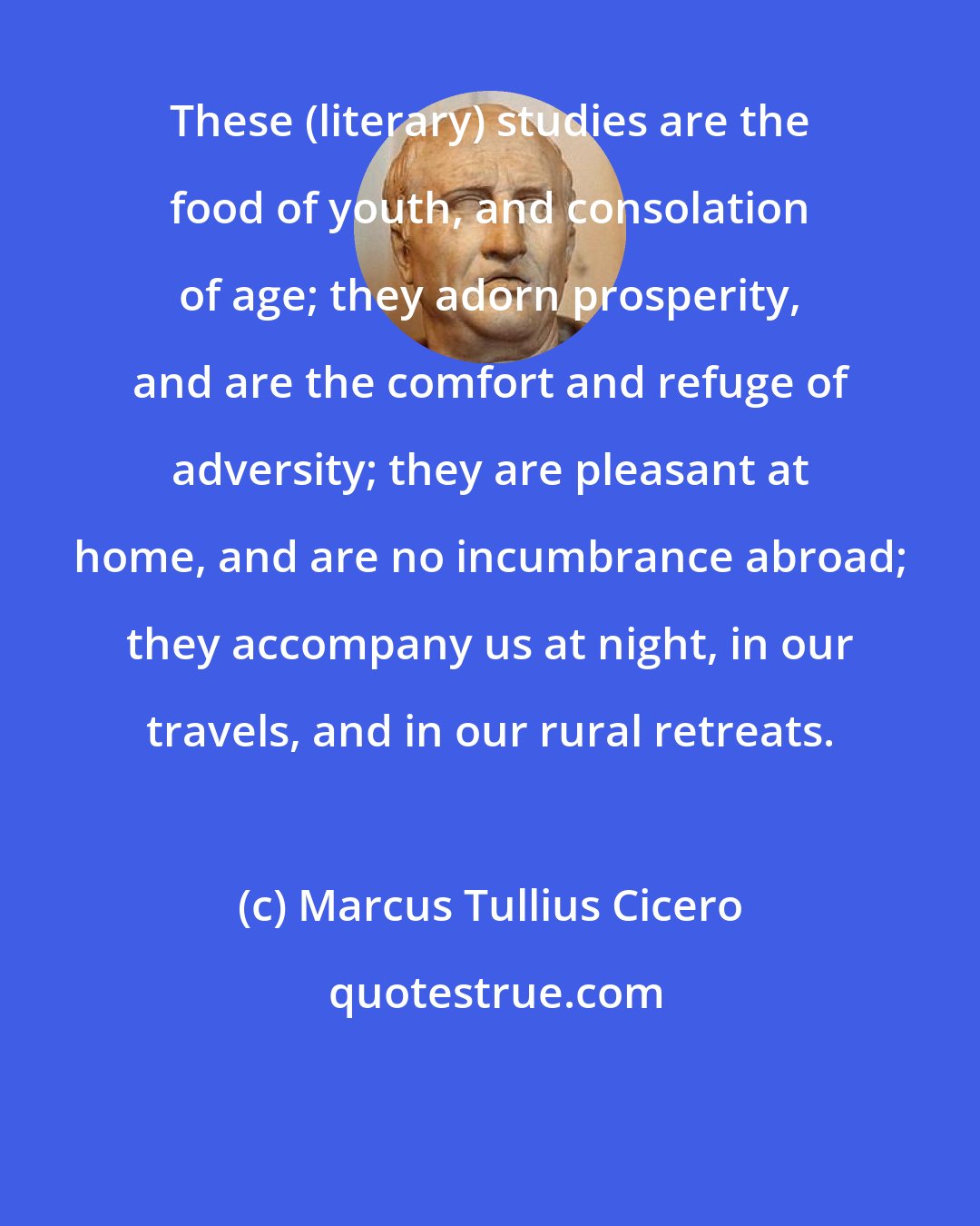 Marcus Tullius Cicero: These (literary) studies are the food of youth, and consolation of age; they adorn prosperity, and are the comfort and refuge of adversity; they are pleasant at home, and are no incumbrance abroad; they accompany us at night, in our travels, and in our rural retreats.