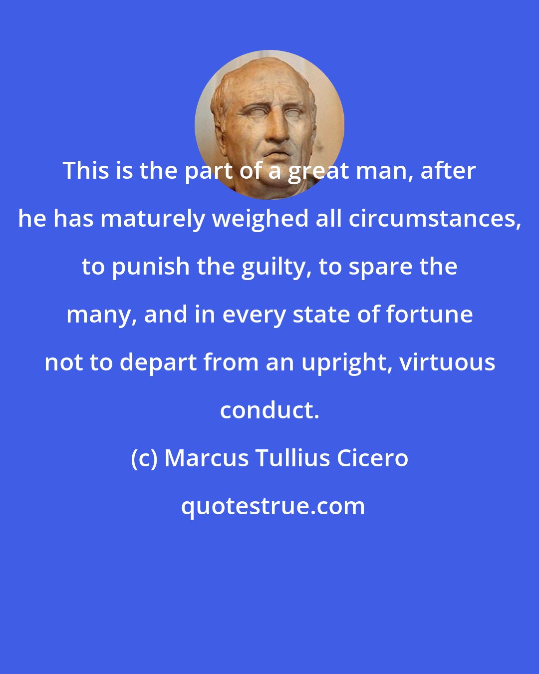 Marcus Tullius Cicero: This is the part of a great man, after he has maturely weighed all circumstances, to punish the guilty, to spare the many, and in every state of fortune not to depart from an upright, virtuous conduct.