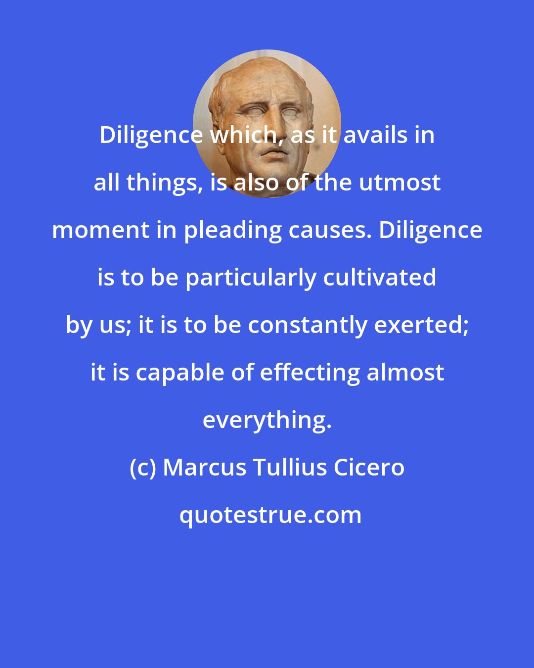 Marcus Tullius Cicero: Diligence which, as it avails in all things, is also of the utmost moment in pleading causes. Diligence is to be particularly cultivated by us; it is to be constantly exerted; it is capable of effecting almost everything.