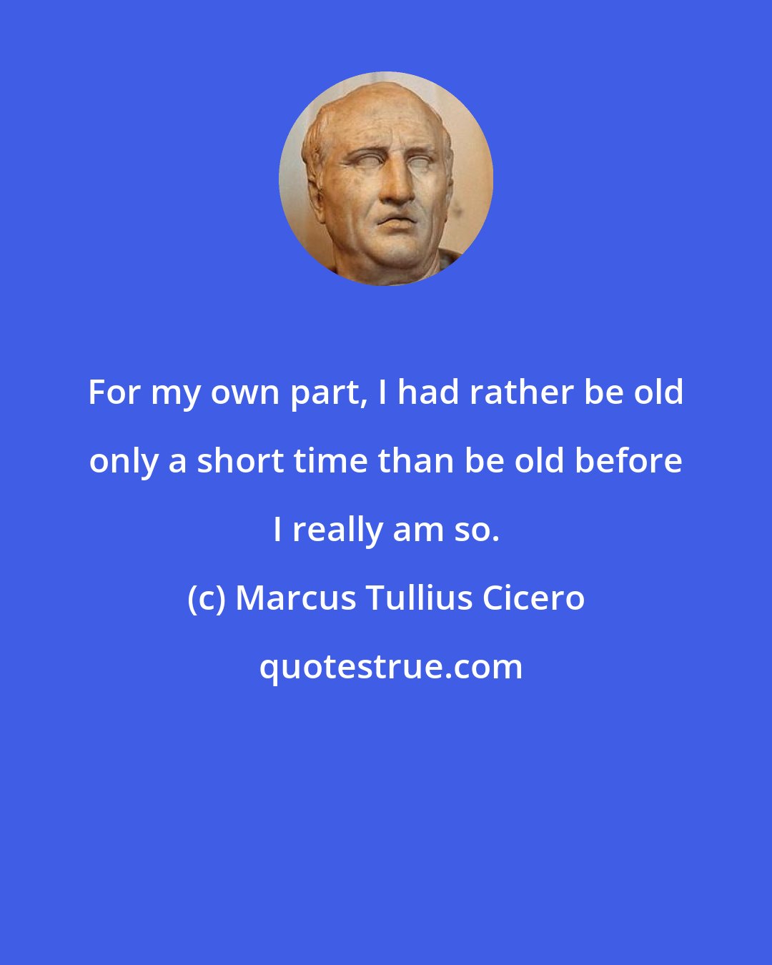 Marcus Tullius Cicero: For my own part, I had rather be old only a short time than be old before I really am so.