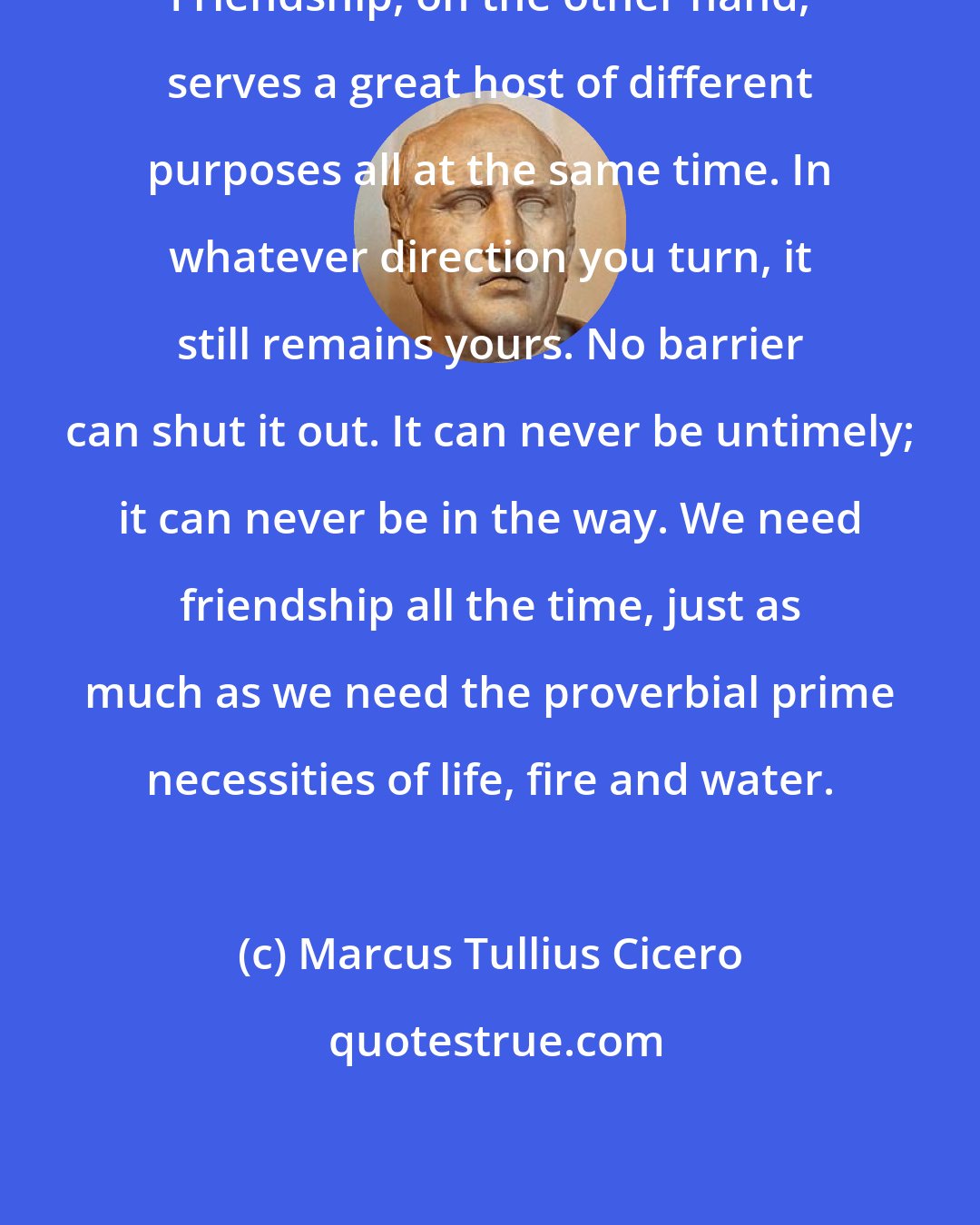 Marcus Tullius Cicero: Friendship, on the other hand, serves a great host of different purposes all at the same time. In whatever direction you turn, it still remains yours. No barrier can shut it out. It can never be untimely; it can never be in the way. We need friendship all the time, just as much as we need the proverbial prime necessities of life, fire and water.