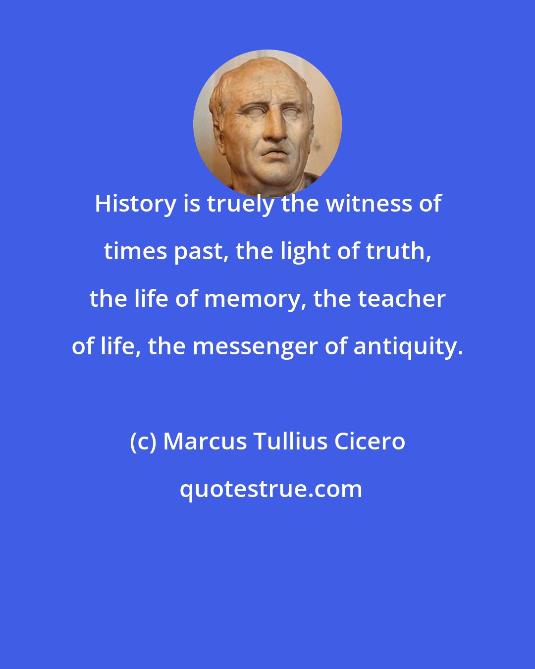 Marcus Tullius Cicero: History is truely the witness of times past, the light of truth, the life of memory, the teacher of life, the messenger of antiquity.