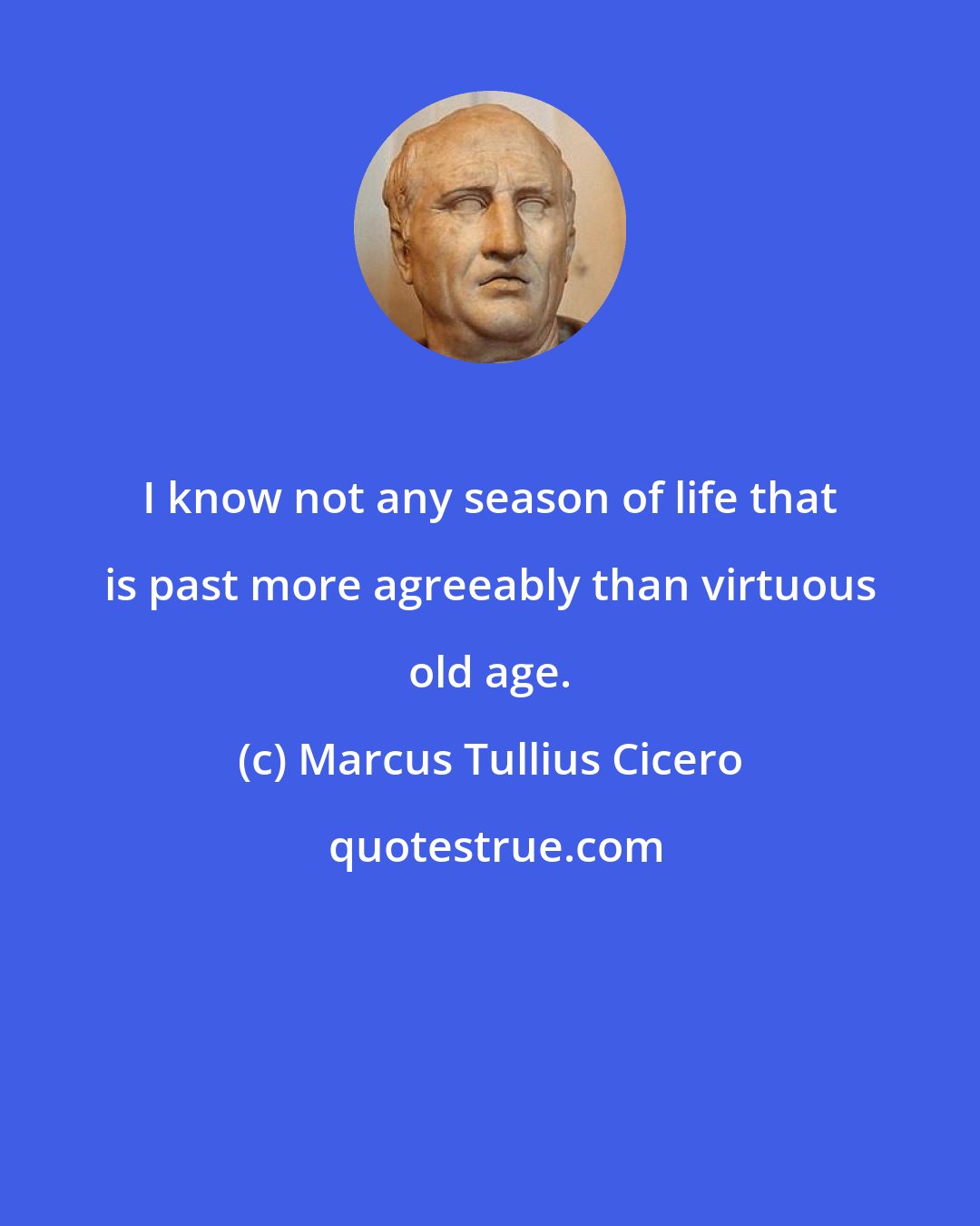 Marcus Tullius Cicero: I know not any season of life that is past more agreeably than virtuous old age.