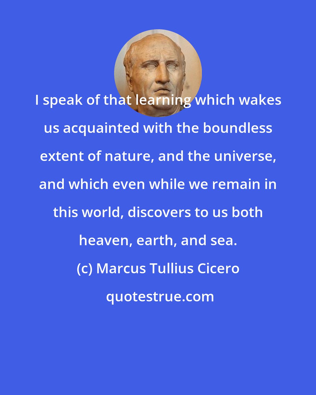 Marcus Tullius Cicero: I speak of that learning which wakes us acquainted with the boundless extent of nature, and the universe, and which even while we remain in this world, discovers to us both heaven, earth, and sea.