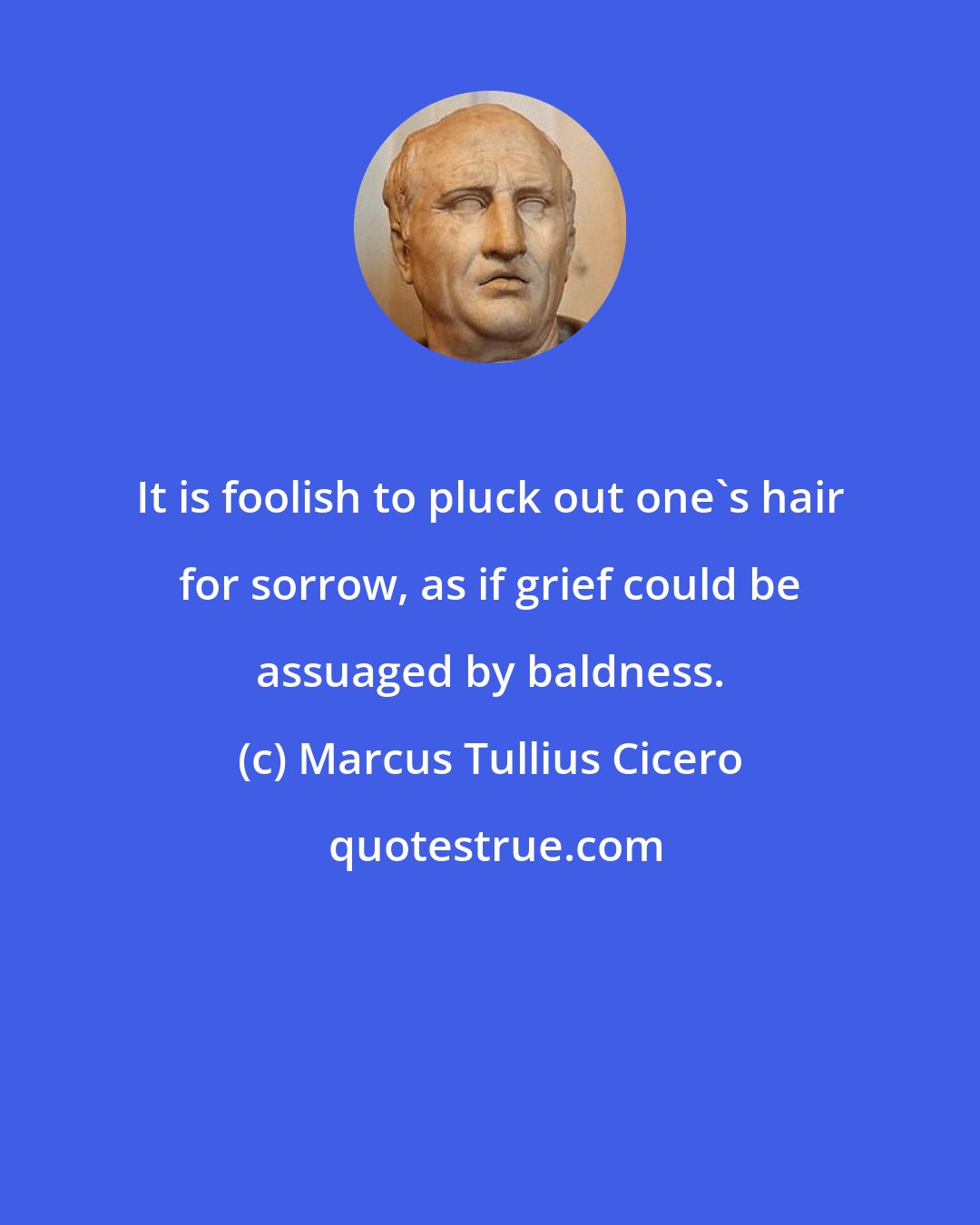 Marcus Tullius Cicero: It is foolish to pluck out one's hair for sorrow, as if grief could be assuaged by baldness.