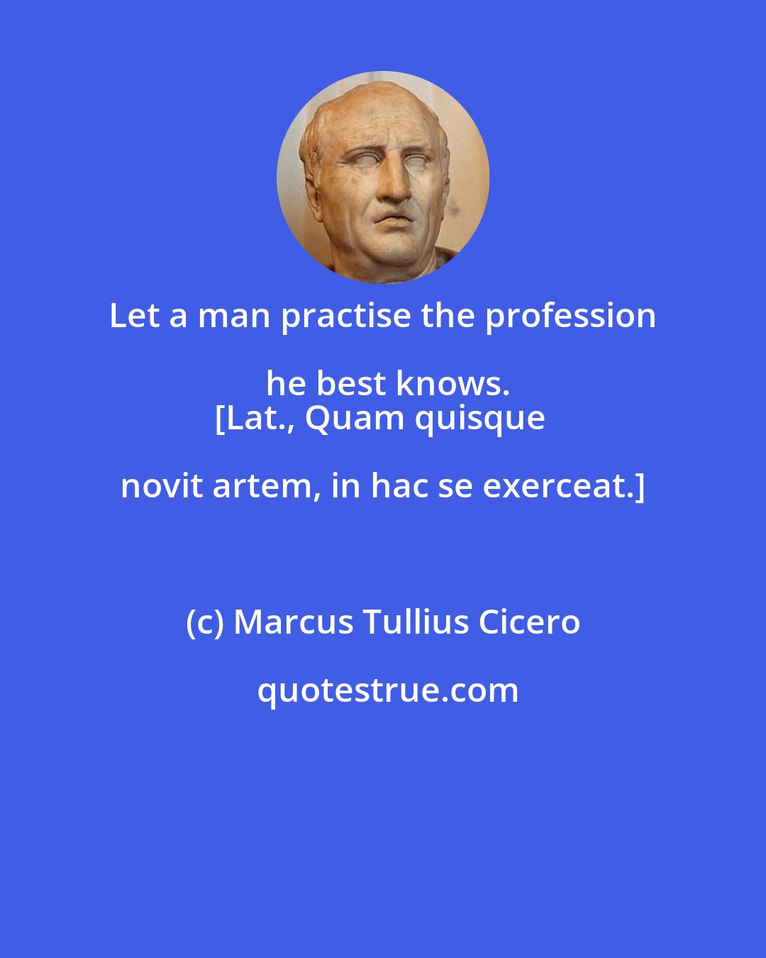 Marcus Tullius Cicero: Let a man practise the profession he best knows.
[Lat., Quam quisque novit artem, in hac se exerceat.]