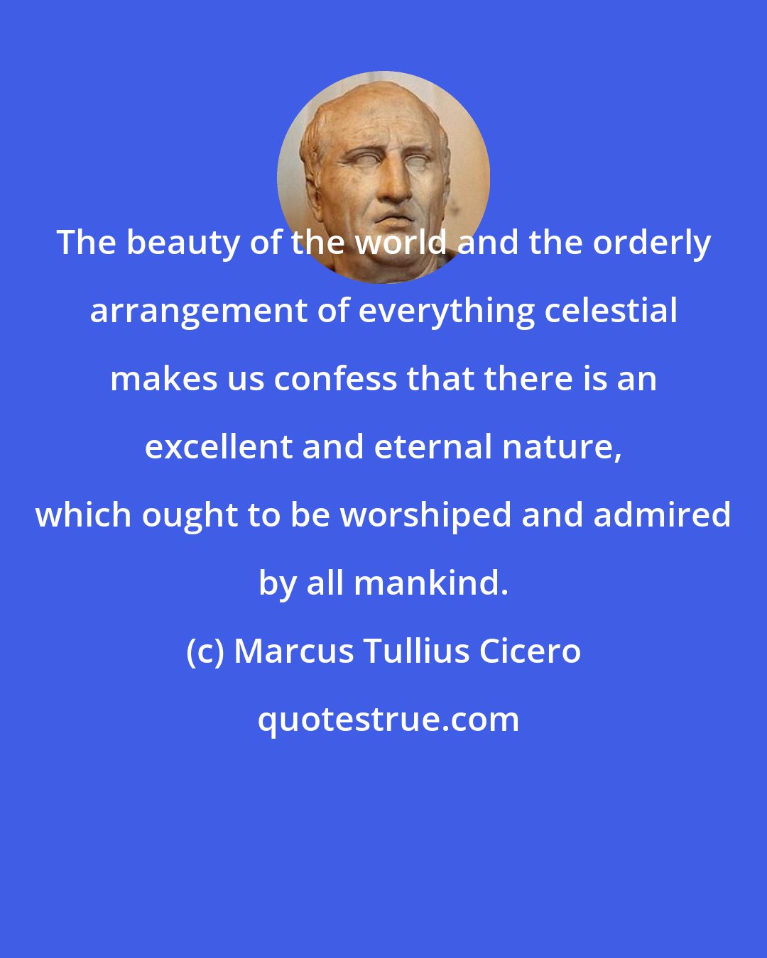 Marcus Tullius Cicero: The beauty of the world and the orderly arrangement of everything celestial makes us confess that there is an excellent and eternal nature, which ought to be worshiped and admired by all mankind.