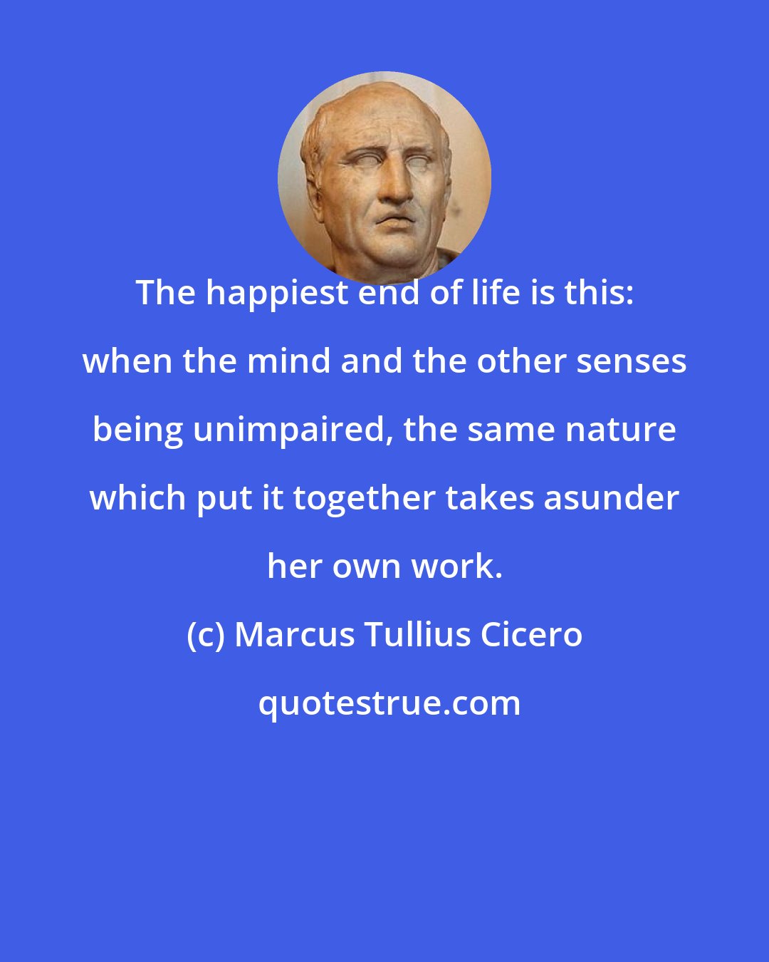 Marcus Tullius Cicero: The happiest end of life is this: when the mind and the other senses being unimpaired, the same nature which put it together takes asunder her own work.