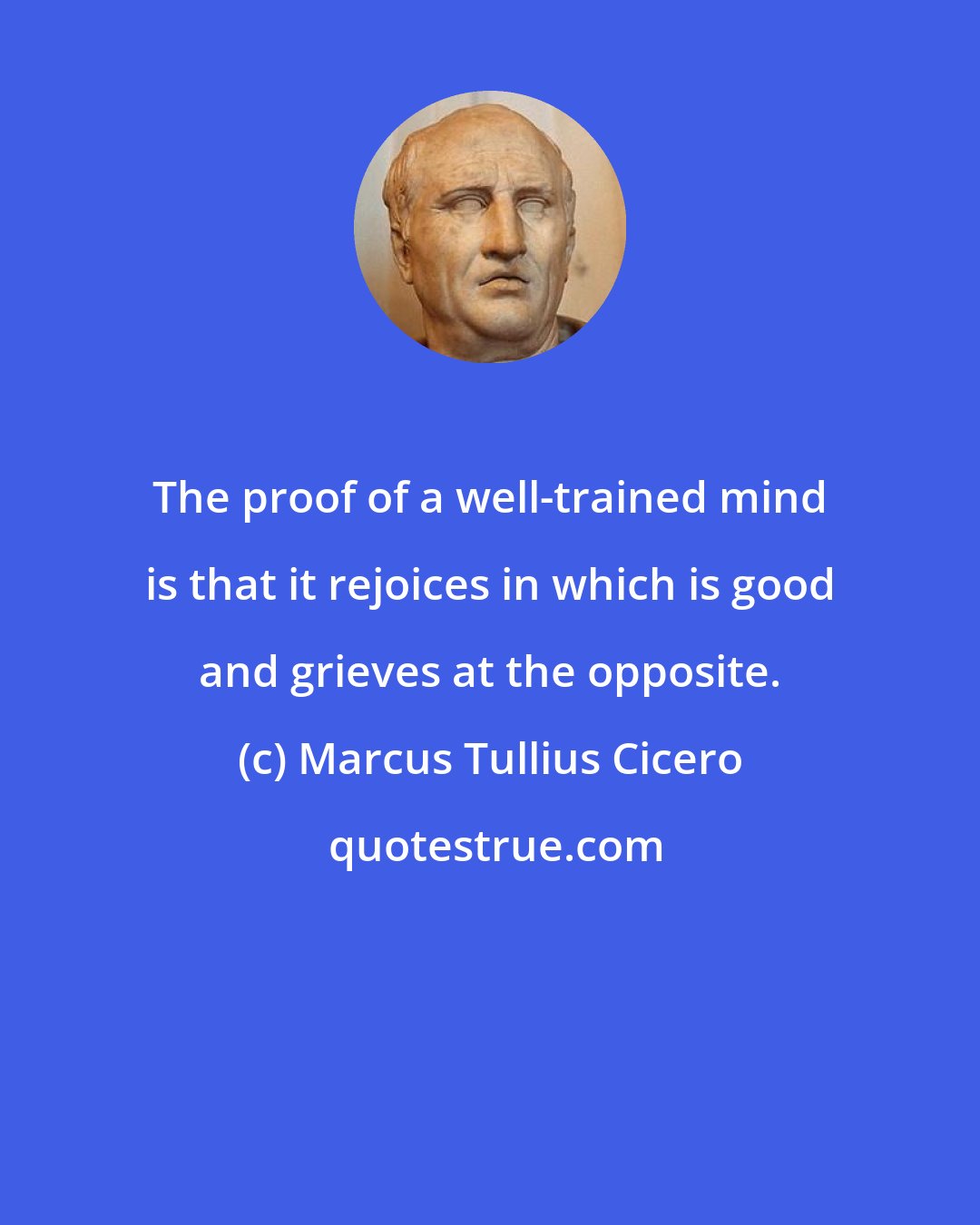 Marcus Tullius Cicero: The proof of a well-trained mind is that it rejoices in which is good and grieves at the opposite.