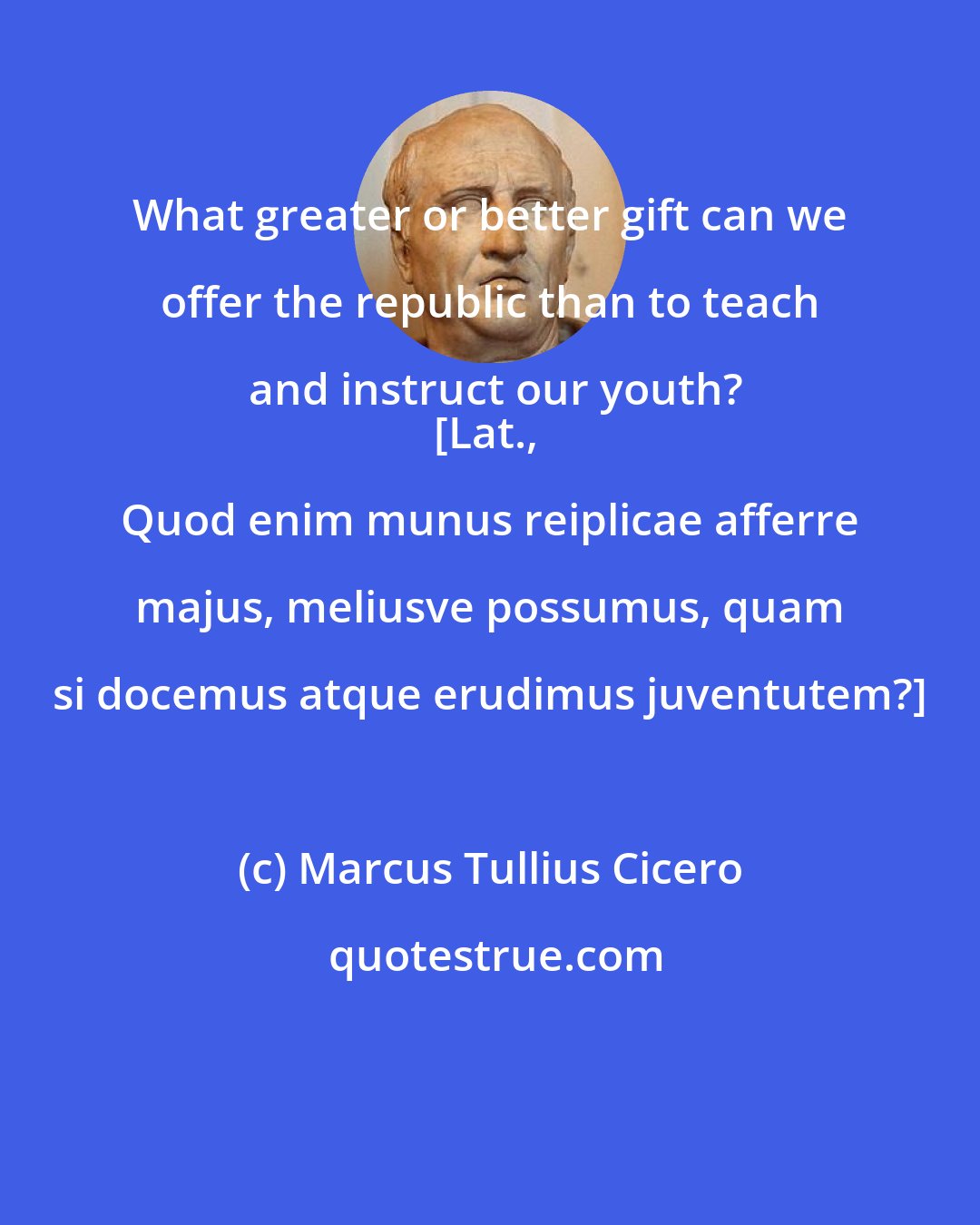 Marcus Tullius Cicero: What greater or better gift can we offer the republic than to teach and instruct our youth?
[Lat., Quod enim munus reiplicae afferre majus, meliusve possumus, quam si docemus atque erudimus juventutem?]