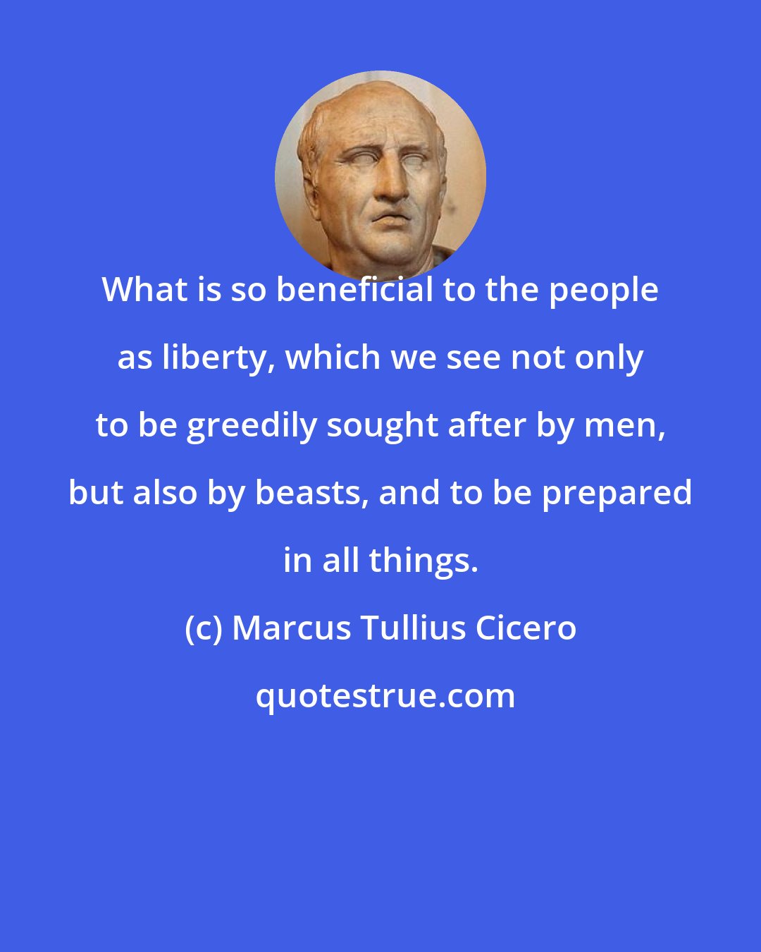 Marcus Tullius Cicero: What is so beneficial to the people as liberty, which we see not only to be greedily sought after by men, but also by beasts, and to be prepared in all things.