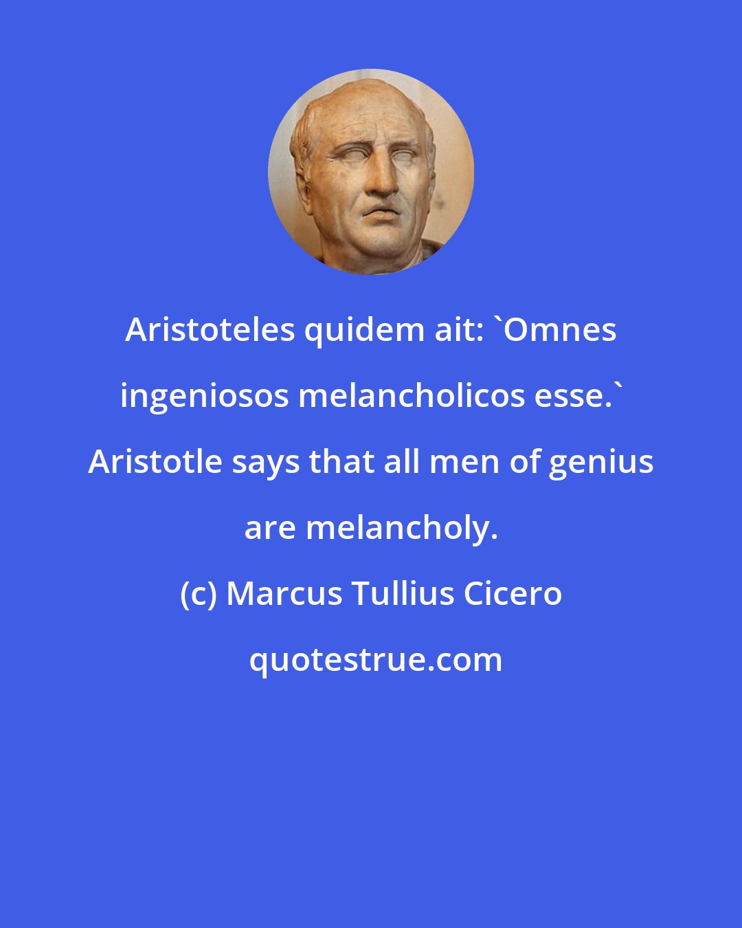 Marcus Tullius Cicero: Aristoteles quidem ait: 'Omnes ingeniosos melancholicos esse.' Aristotle says that all men of genius are melancholy.