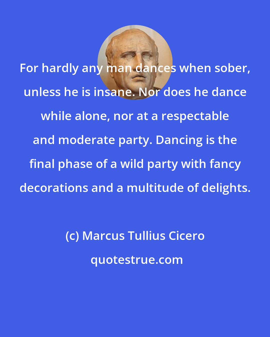 Marcus Tullius Cicero: For hardly any man dances when sober, unless he is insane. Nor does he dance while alone, nor at a respectable and moderate party. Dancing is the final phase of a wild party with fancy decorations and a multitude of delights.