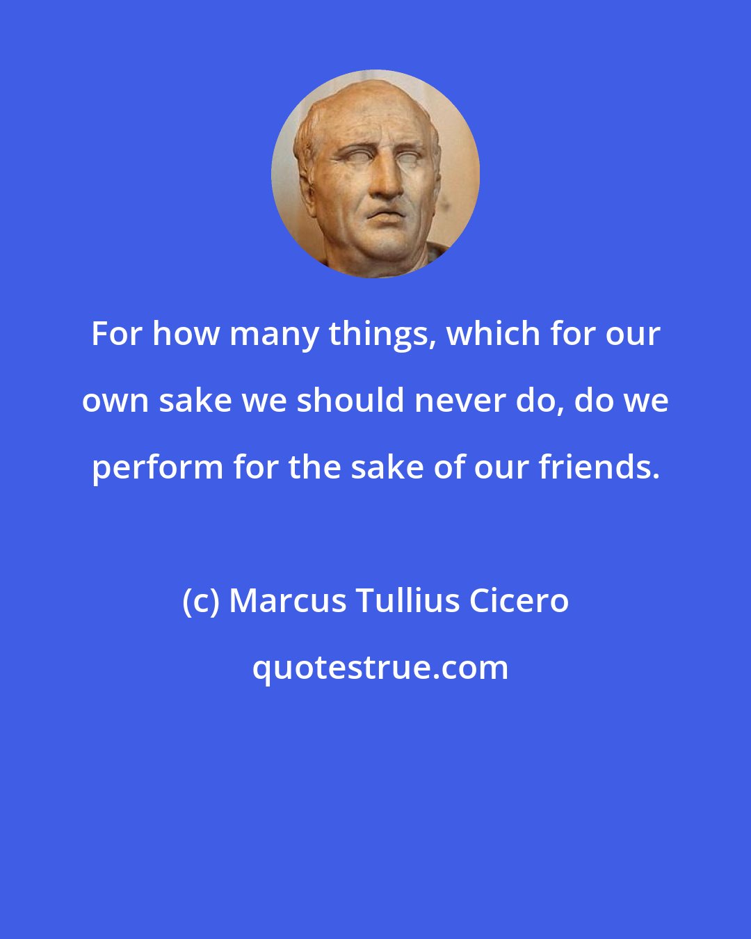 Marcus Tullius Cicero: For how many things, which for our own sake we should never do, do we perform for the sake of our friends.