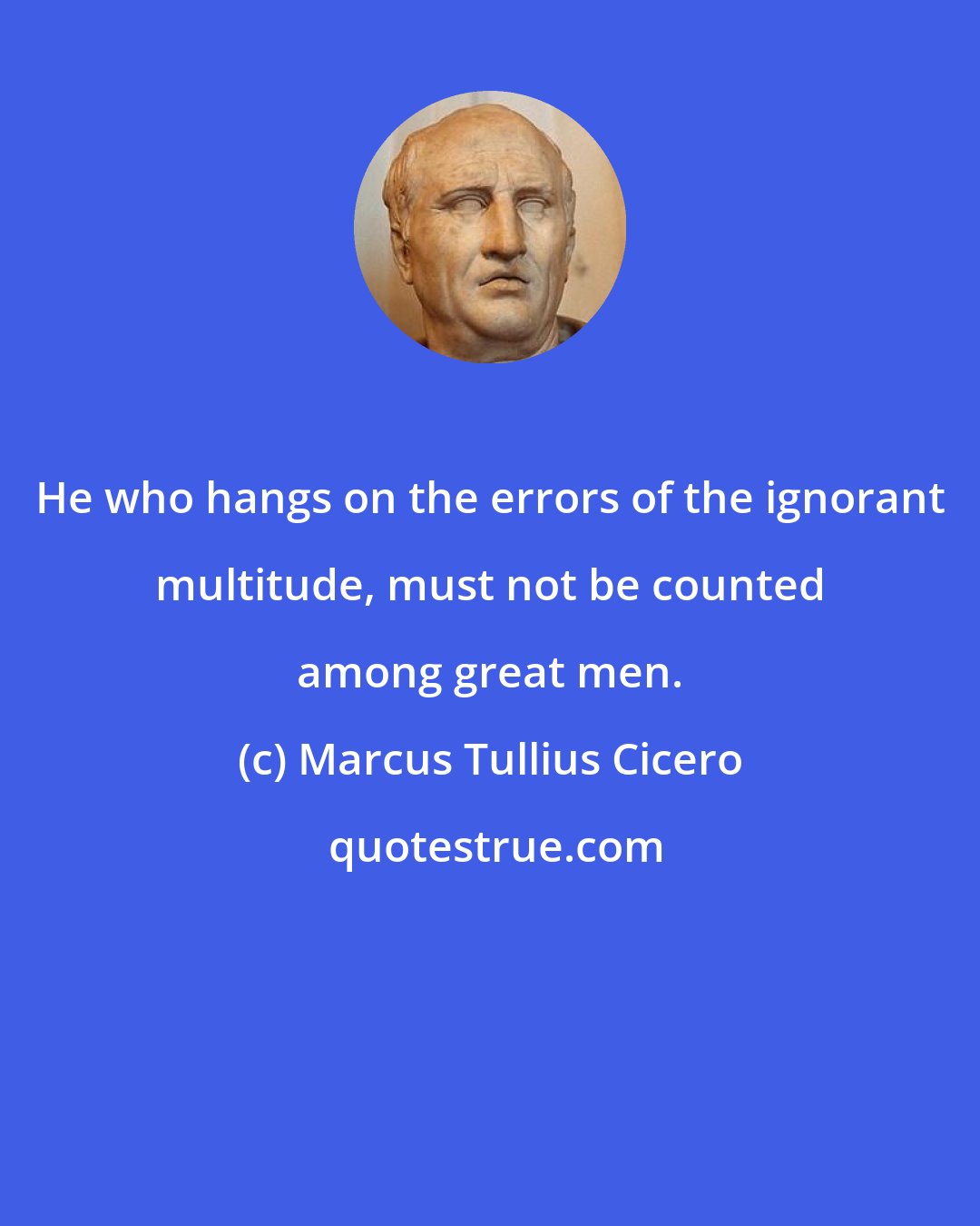 Marcus Tullius Cicero: He who hangs on the errors of the ignorant multitude, must not be counted among great men.