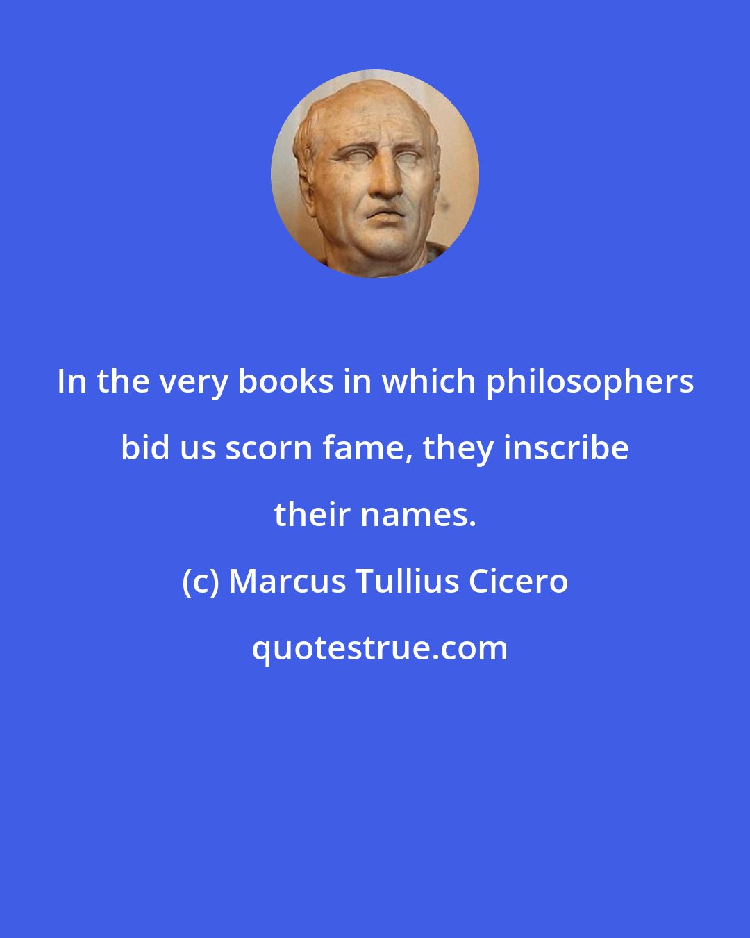 Marcus Tullius Cicero: In the very books in which philosophers bid us scorn fame, they inscribe their names.