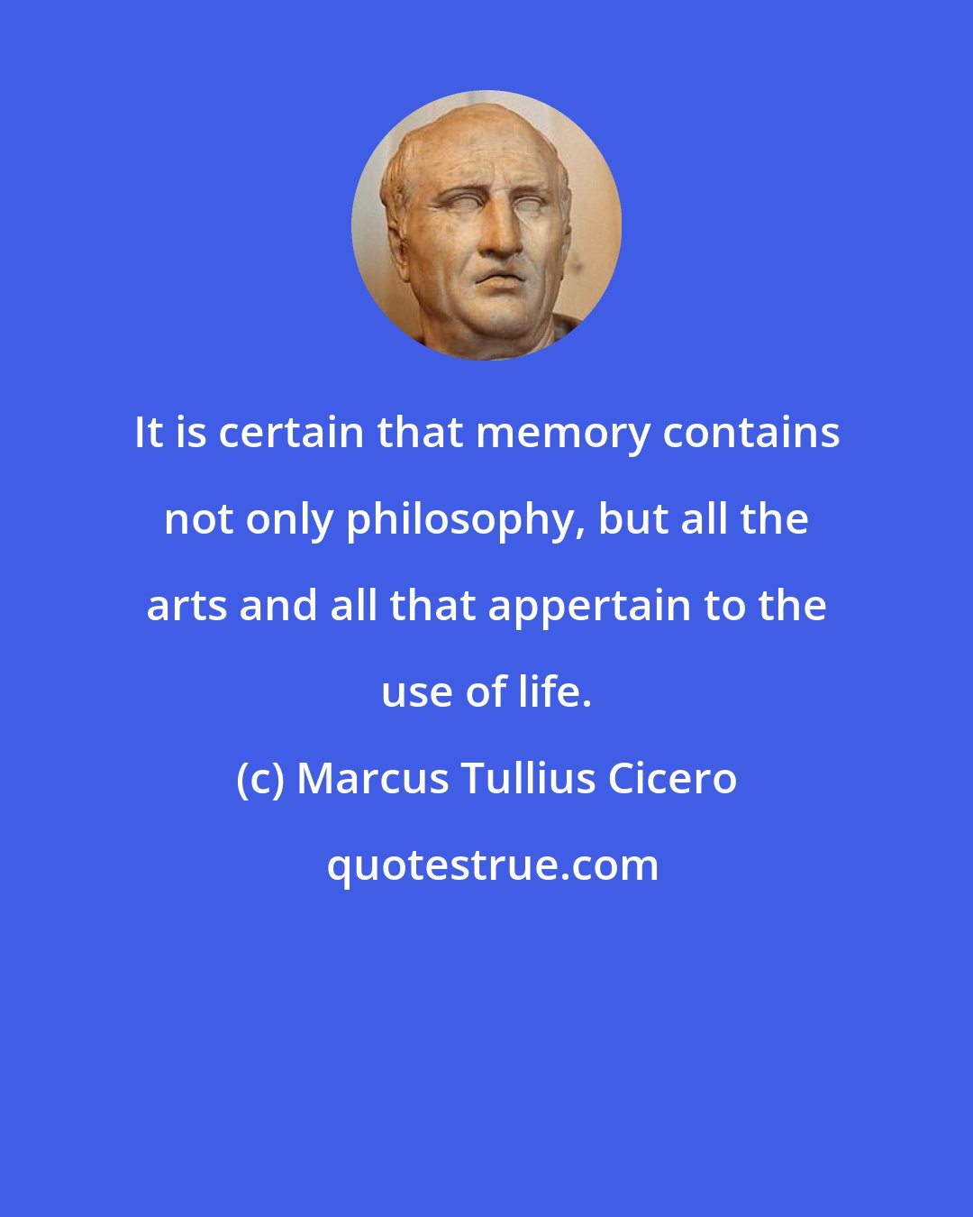 Marcus Tullius Cicero: It is certain that memory contains not only philosophy, but all the arts and all that appertain to the use of life.