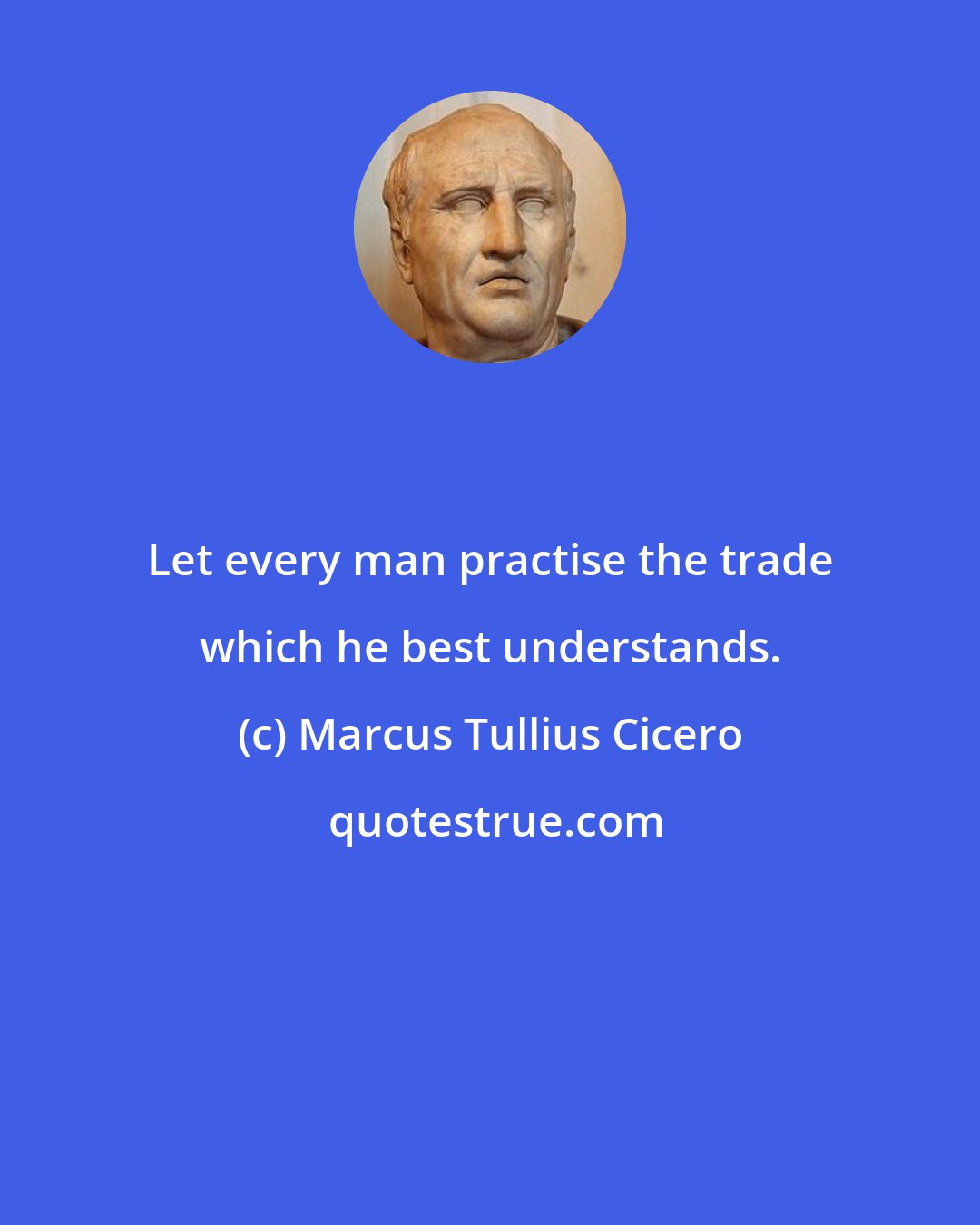 Marcus Tullius Cicero: Let every man practise the trade which he best understands.