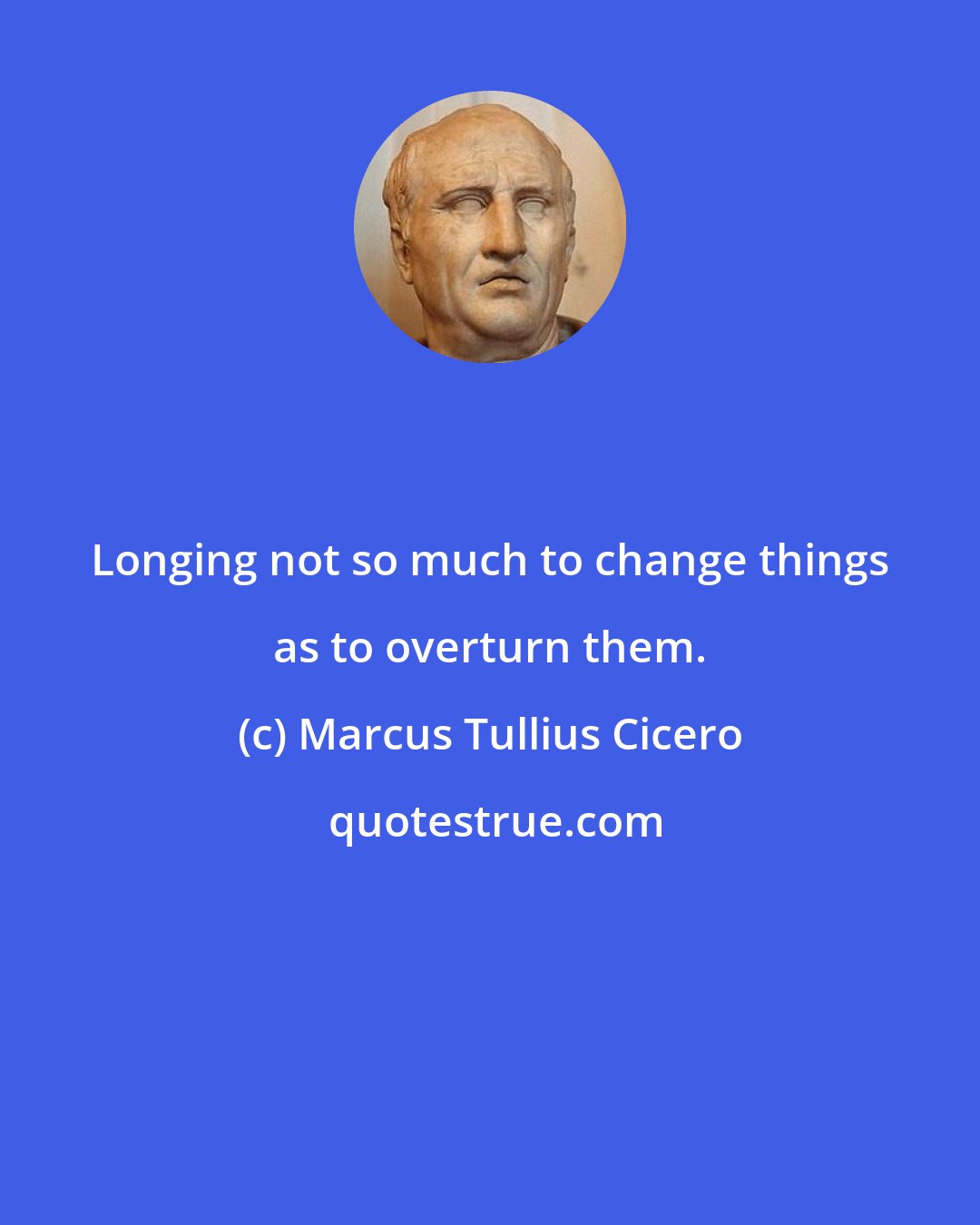 Marcus Tullius Cicero: Longing not so much to change things as to overturn them.