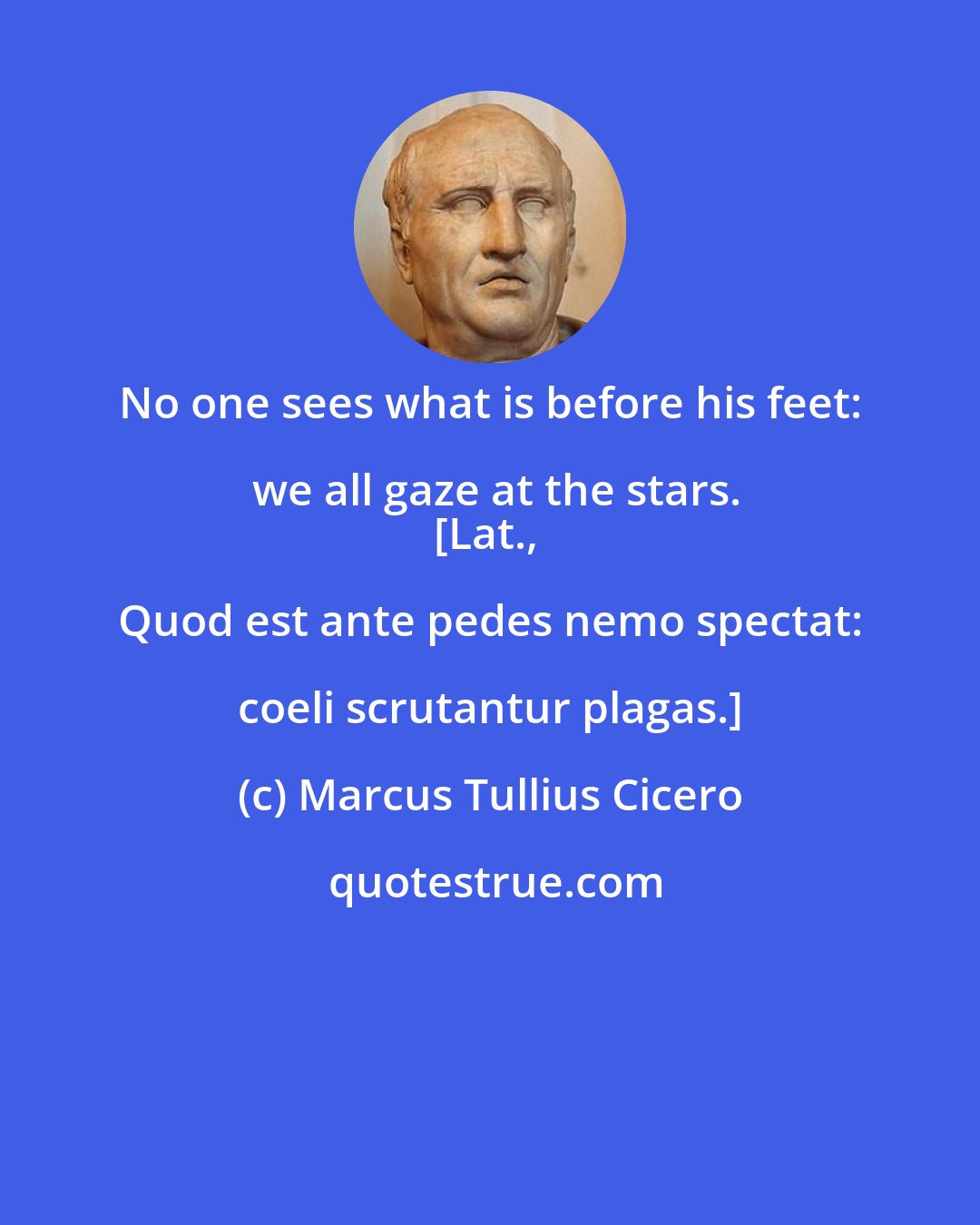 Marcus Tullius Cicero: No one sees what is before his feet: we all gaze at the stars.
[Lat., Quod est ante pedes nemo spectat: coeli scrutantur plagas.]