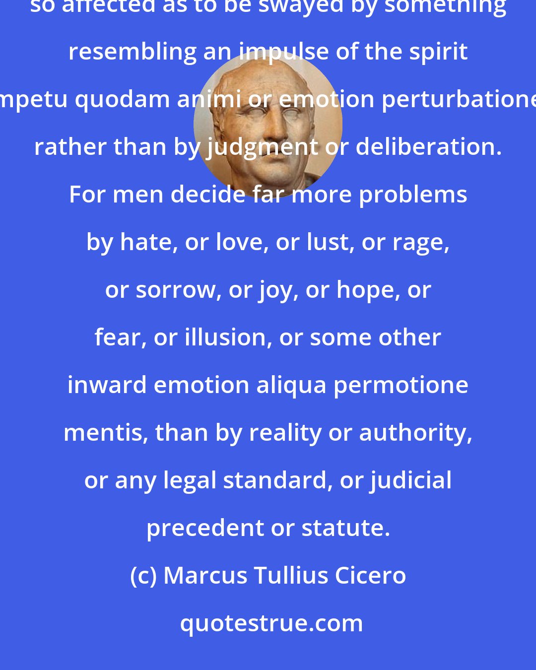 Marcus Tullius Cicero: Nothing in oratory is more important than to win for the orator the favour of his hearer, and to have the latter so affected as to be swayed by something resembling an impulse of the spirit impetu quodam animi or emotion perturbatione, rather than by judgment or deliberation. For men decide far more problems by hate, or love, or lust, or rage, or sorrow, or joy, or hope, or fear, or illusion, or some other inward emotion aliqua permotione mentis, than by reality or authority, or any legal standard, or judicial precedent or statute.