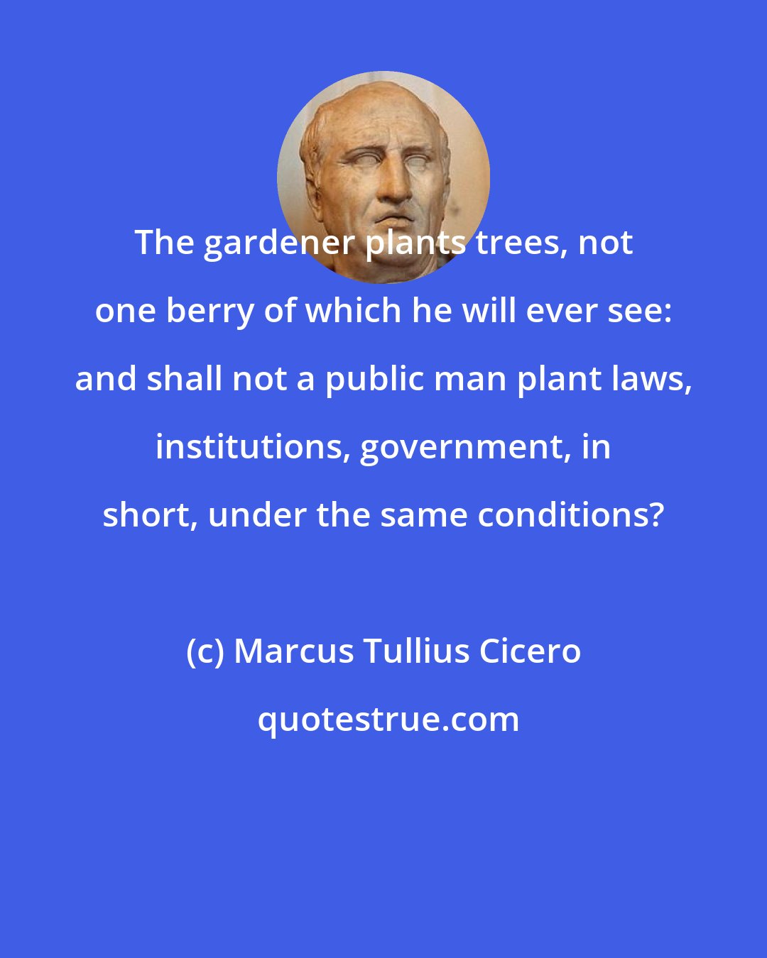 Marcus Tullius Cicero: The gardener plants trees, not one berry of which he will ever see: and shall not a public man plant laws, institutions, government, in short, under the same conditions?