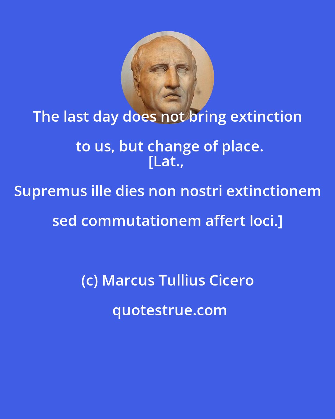 Marcus Tullius Cicero: The last day does not bring extinction to us, but change of place.
[Lat., Supremus ille dies non nostri extinctionem sed commutationem affert loci.]