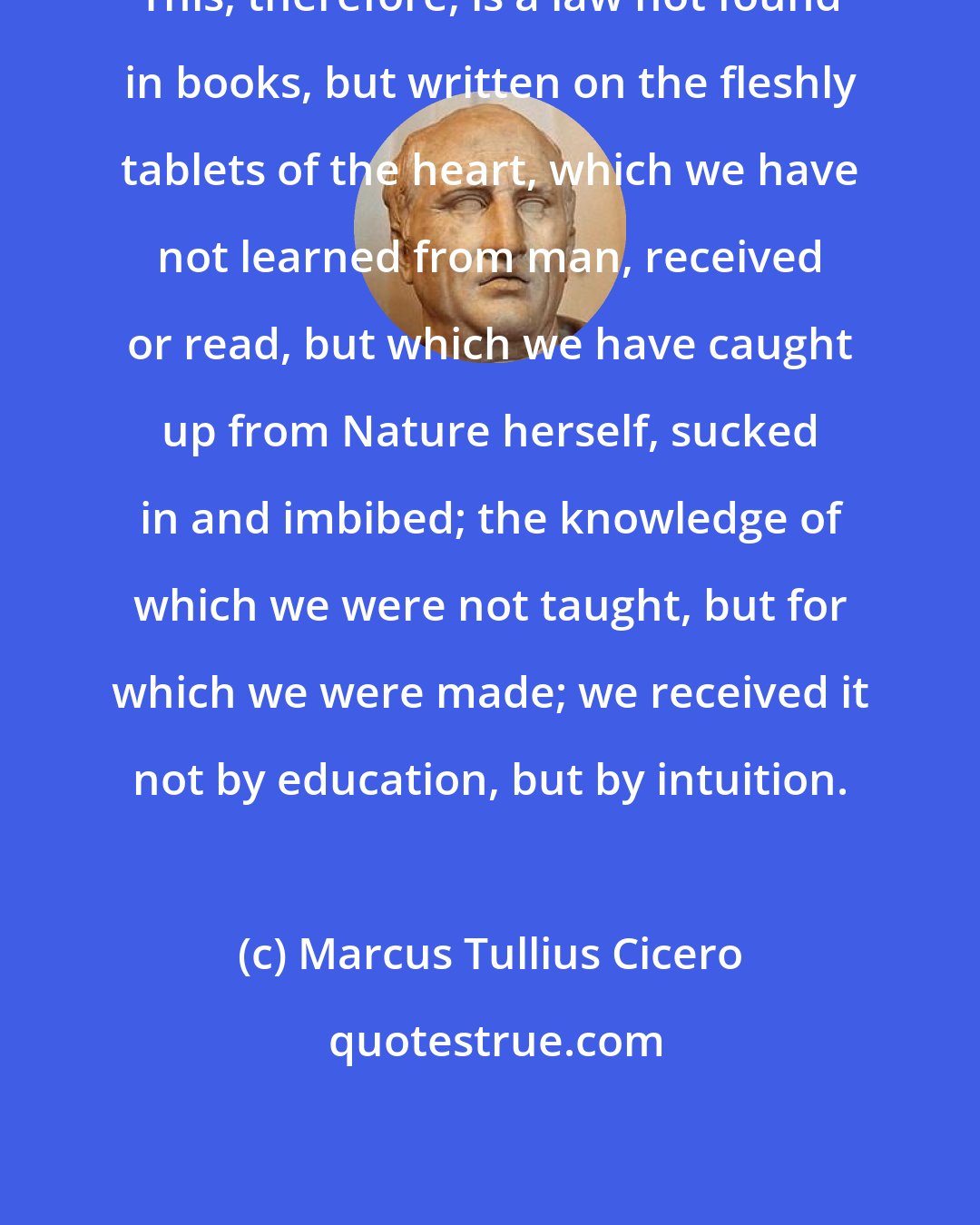 Marcus Tullius Cicero: This, therefore, is a law not found in books, but written on the fleshly tablets of the heart, which we have not learned from man, received or read, but which we have caught up from Nature herself, sucked in and imbibed; the knowledge of which we were not taught, but for which we were made; we received it not by education, but by intuition.