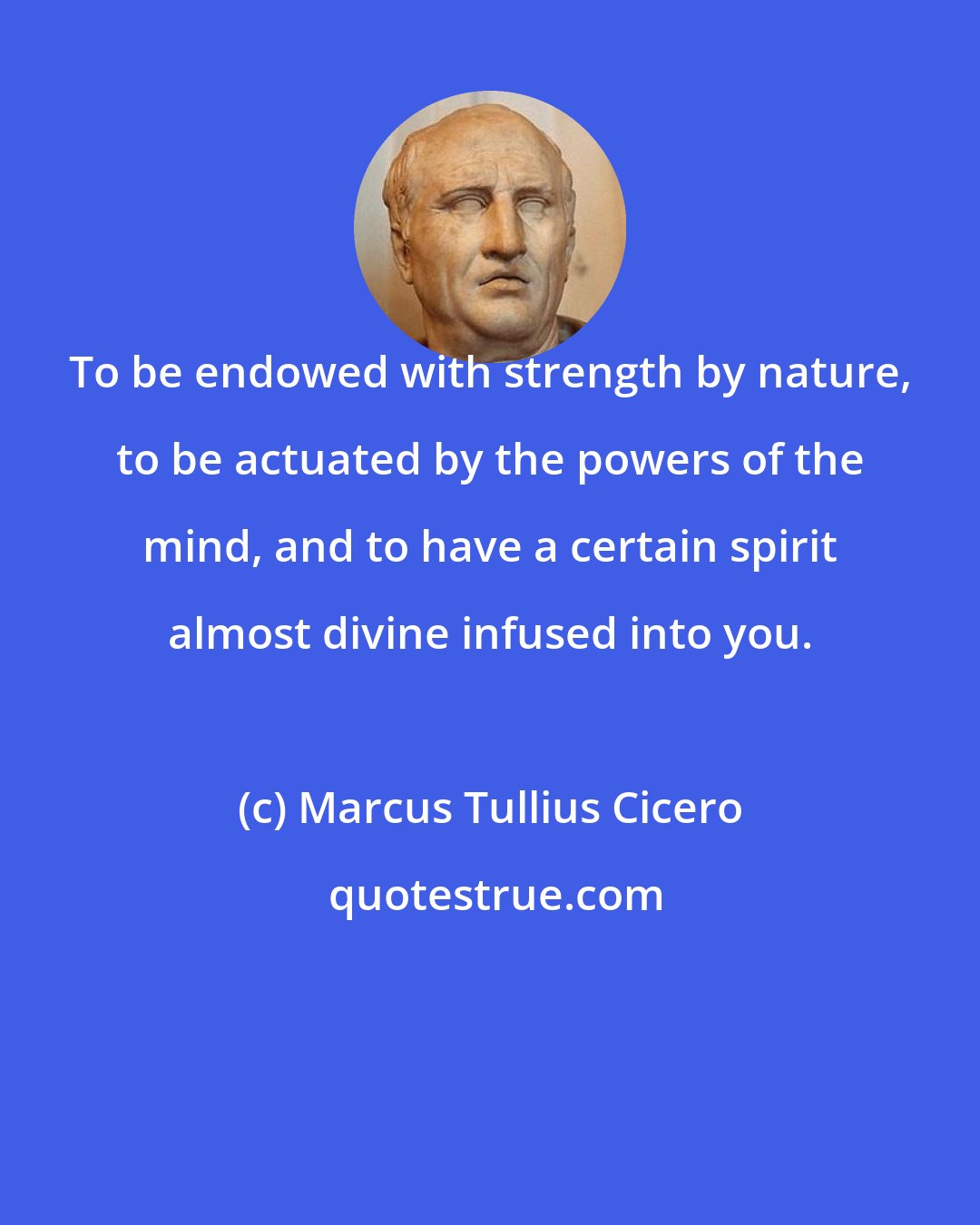 Marcus Tullius Cicero: To be endowed with strength by nature, to be actuated by the powers of the mind, and to have a certain spirit almost divine infused into you.